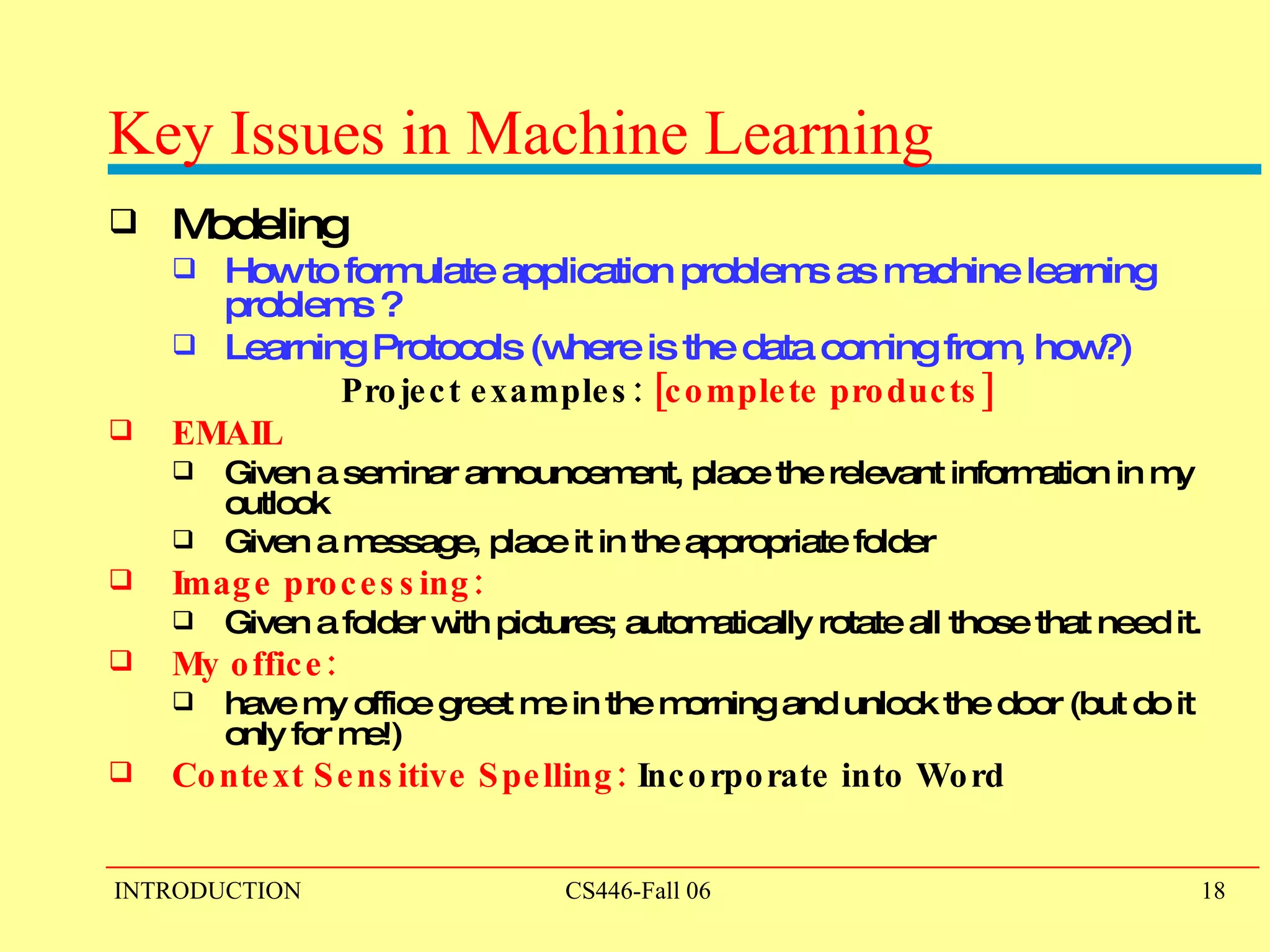 Key Issues in Machine Learning Modeling How to formulate application problems as machine learning problems ? Learning Protocols (where is the data coming from, how?)  Project examples:  [complete products] EMAIL Given a seminar announcement, place the relevant information in my outlook Given a message, place it in the appropriate folder Image processing:  Given a folder with pictures; automatically rotate all those that need it. My office:  have my office greet me in the morning and unlock the door (but do it only for me!)  Context Sensitive Spelling:  Incorporate into Word 