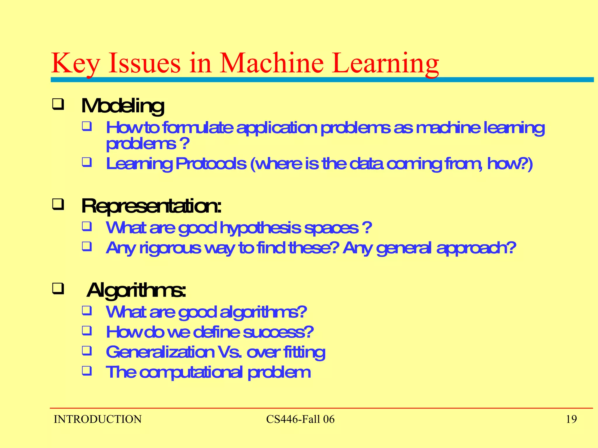 Key Issues in Machine Learning Modeling How to formulate application problems as machine learning problems ? Learning Protocols (where is the data coming from, how?)  Representation:  What are good hypothesis spaces ?  Any rigorous way to find these? Any general approach? Algorithms:  What are good algorithms?  How do we define success?  Generalization Vs. over fitting The computational problem 