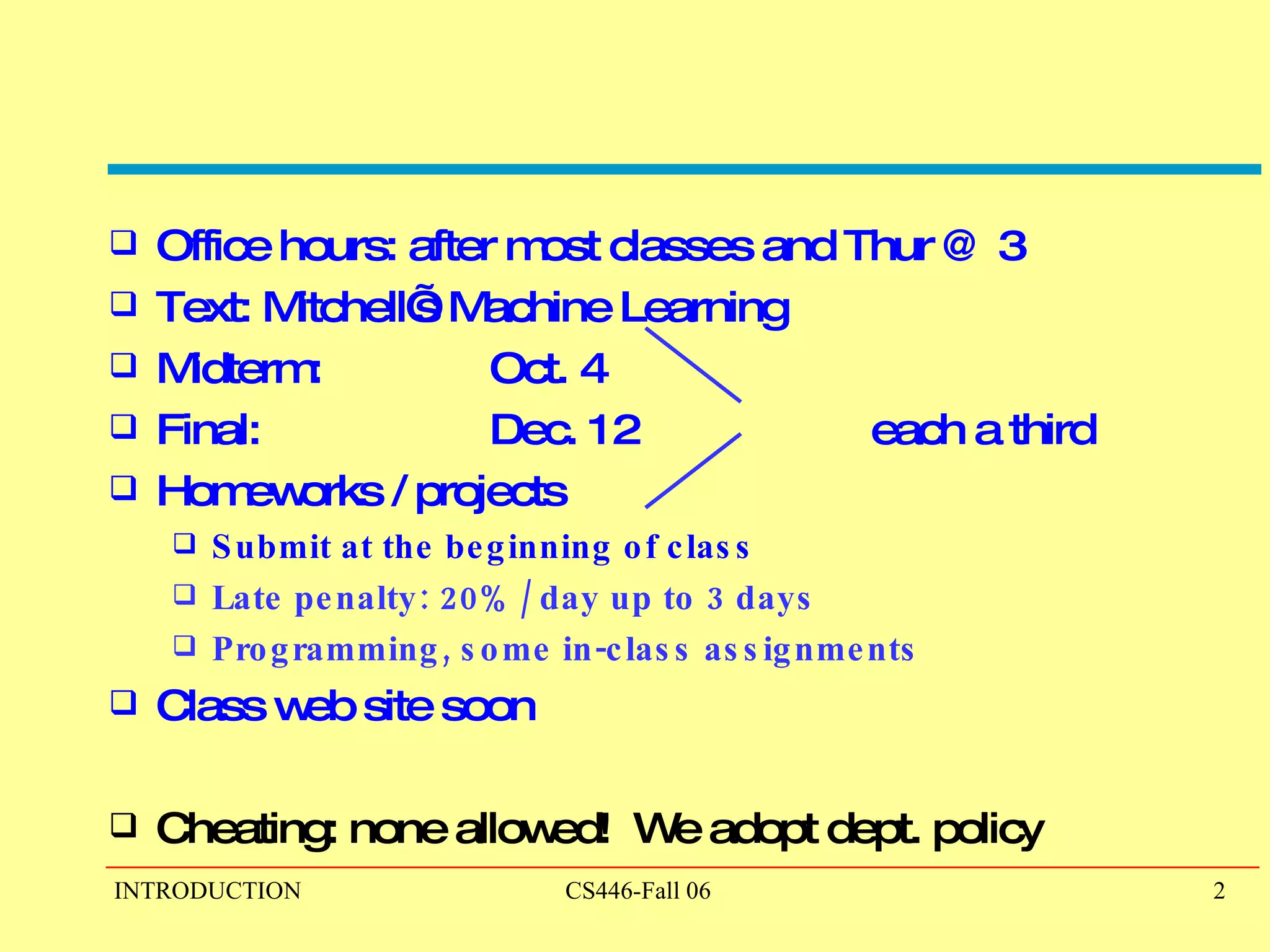 Office hours: after most classes and Thur @ 3 Text: Mitchell’s Machine Learning Midterm: Oct. 4 Final: Dec. 12 each a third Homeworks / projects Submit at the beginning of class Late penalty: 20% / day up to 3 days Programming, some in-class assignments Class web site soon Cheating: none allowed!  We adopt dept. policy 