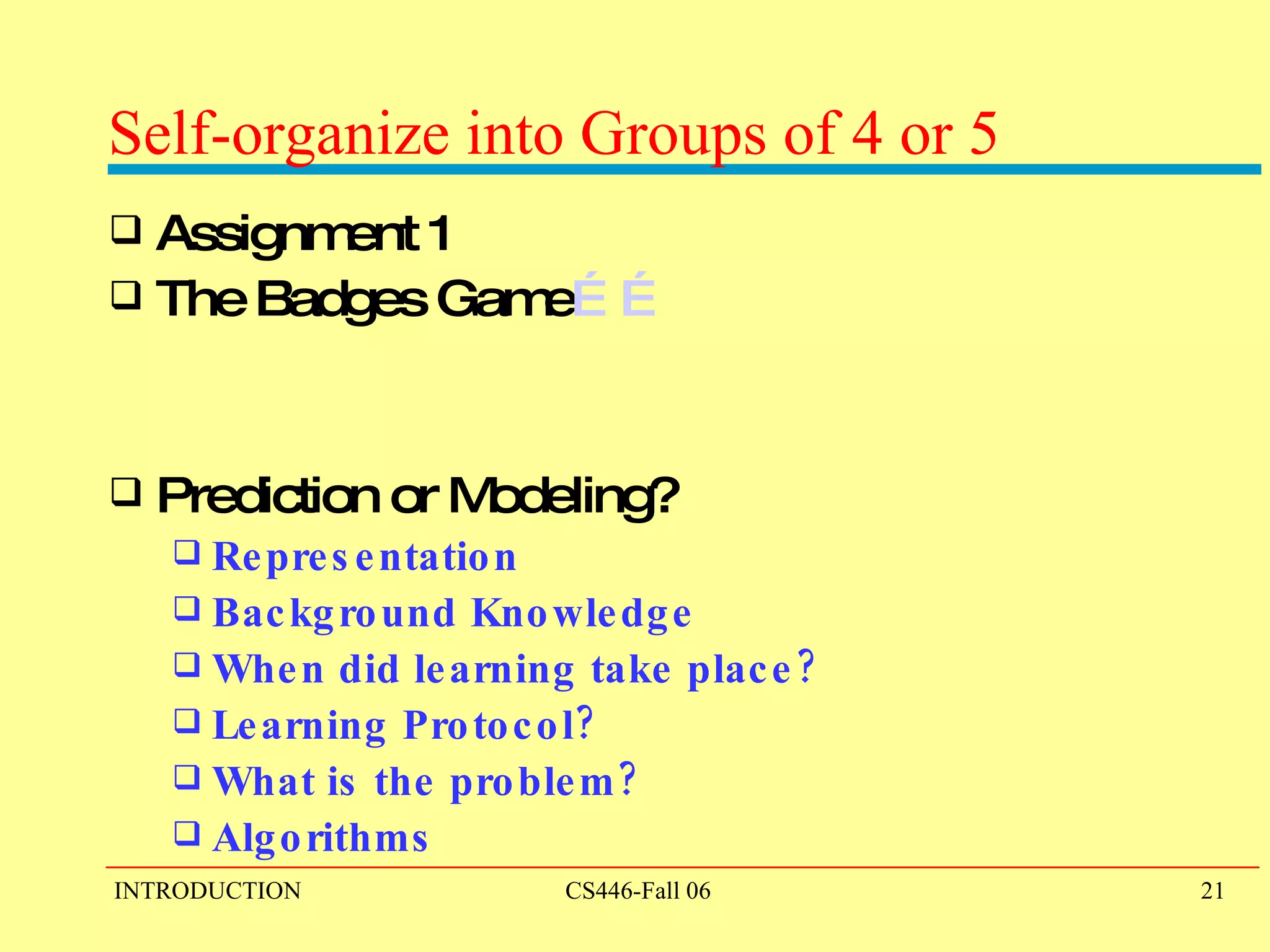 Self-organize into Groups of 4 or 5 Assignment 1 The Badges Game …… Prediction or Modeling? Representation Background Knowledge When did learning take place? Learning Protocol? What is the problem? Algorithms 