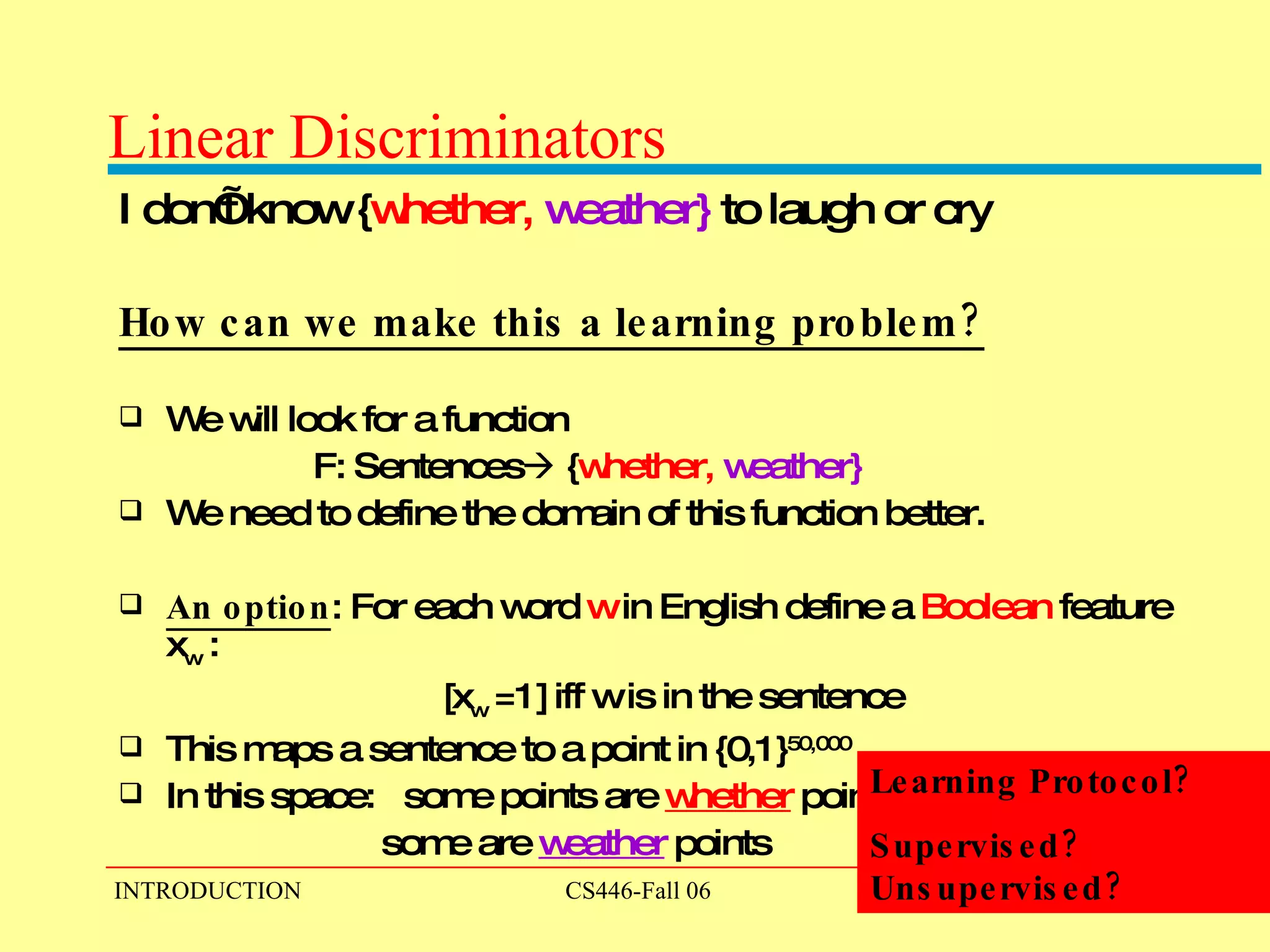 Linear Discriminators I don’t know { whether,   weather}   to laugh or cry How can we make this a learning problem? We will look for a function  F: Sentences   { whether,   weather}   We need to define the domain of this function better. An option : For each word  w  in English define a  Boolean  feature x w  :  [x w  =1] iff w is in the sentence This maps a sentence to a point in {0,1} 50,000 In this space:  some points are  whether   points some are  weather   points Learning Protocol? Supervised? Unsupervised? 
