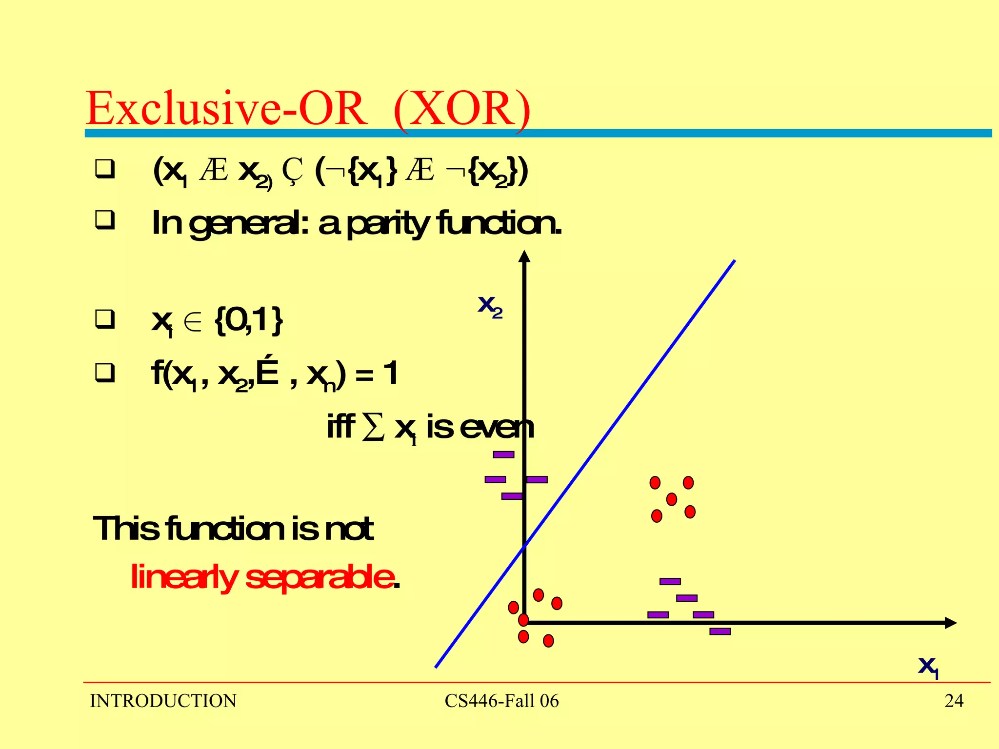 Exclusive-OR  (XOR) (x 1   Æ  x 2)   Ç  ( : {x 1 }  Æ   : {x 2 }) In general: a parity function. x i   2  {0,1} f(x 1 , x 2 ,…, x n ) = 1  iff    x i  is even This function is not  linearly separable . x 1 x 2 