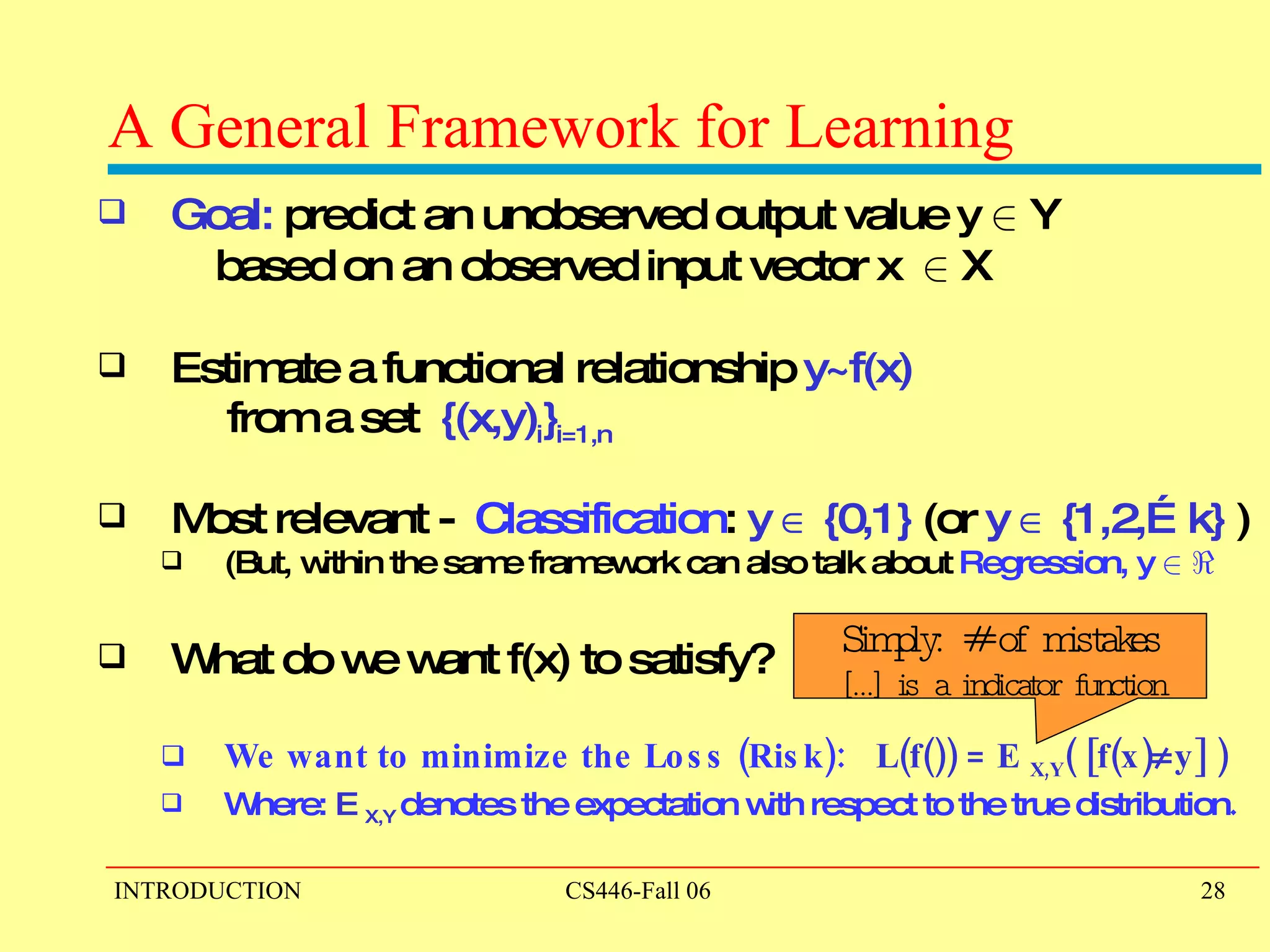 A General Framework for Learning Goal:  predict an unobserved output value y  2  Y  based on an observed input vector x  2  X Estimate a functional relationship  y~f(x)   from a set  {(x,y) i } i=1,n Most relevant -  Classification :  y    {0,1}  (or  y    {1,2,…k}  ) (But, within the same framework can also talk about  Regression, y  2   < What do we want f(x) to satisfy?  We want to minimize the Loss (Risk):  L(f()) = E  X,Y ( [f(x)  y] ) Where:  E  X,Y  denotes the expectation with respect to the true distribution . Simply: # of mistakes […] is a indicator function 