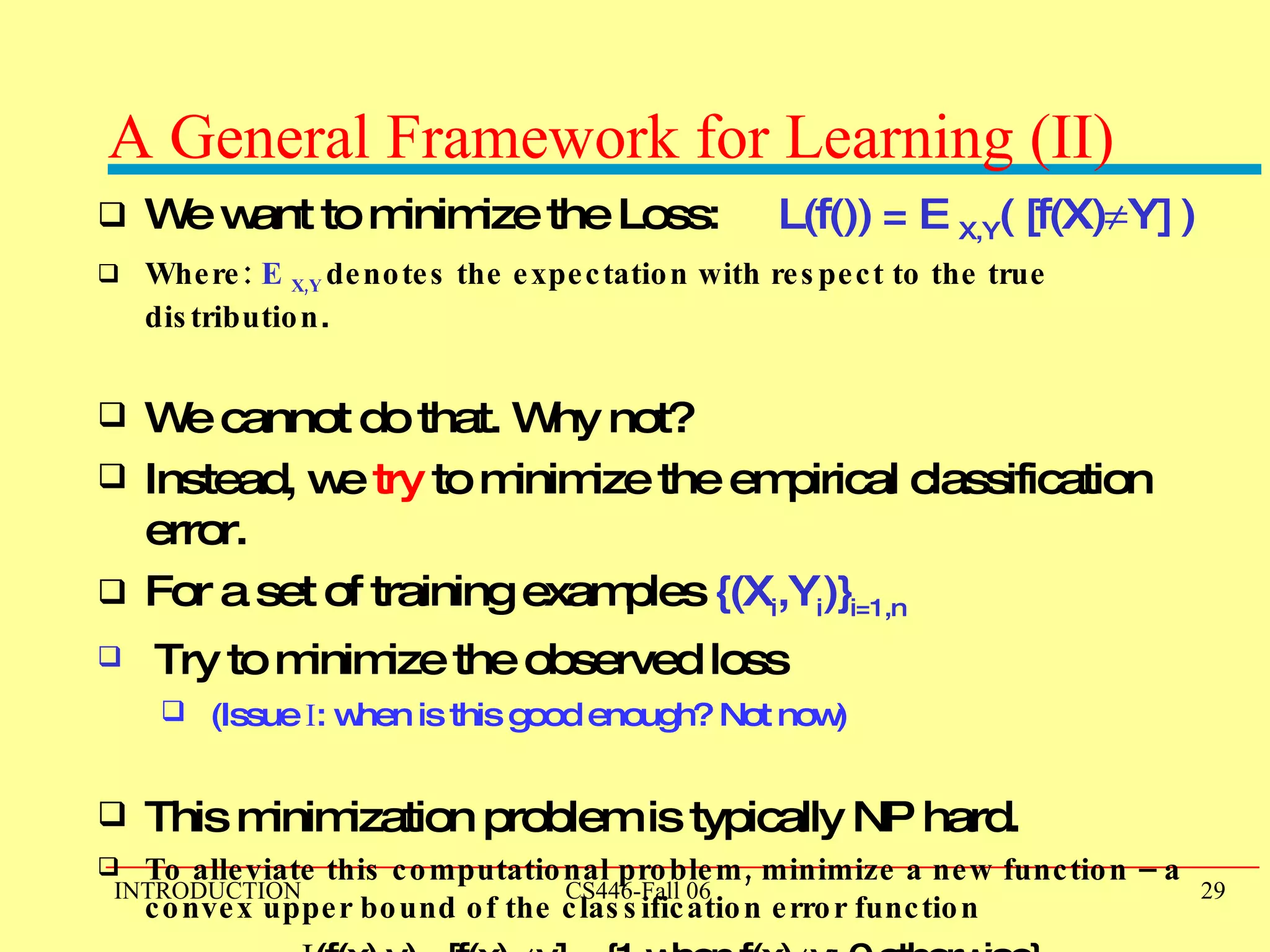 A General Framework for Learning (II) We want to minimize the Loss:  L(f()) = E  X,Y ( [f(X)  Y] ) Where:  E  X,Y  denotes the expectation with respect to the true distribution . We cannot do that. Why not? Instead, we  try  to minimize the empirical classification error.  For a set of training examples  {(X i ,Y i )} i=1,n Try to minimize the observed loss (Issue  I : when is this good enough? Not now) This minimization problem is typically NP hard.  To alleviate this computational problem, minimize a new function – a convex upper bound of the classification error function I (f(x),y) =[f(x)   y] = {1 when f(x)  y; 0 otherwise}   