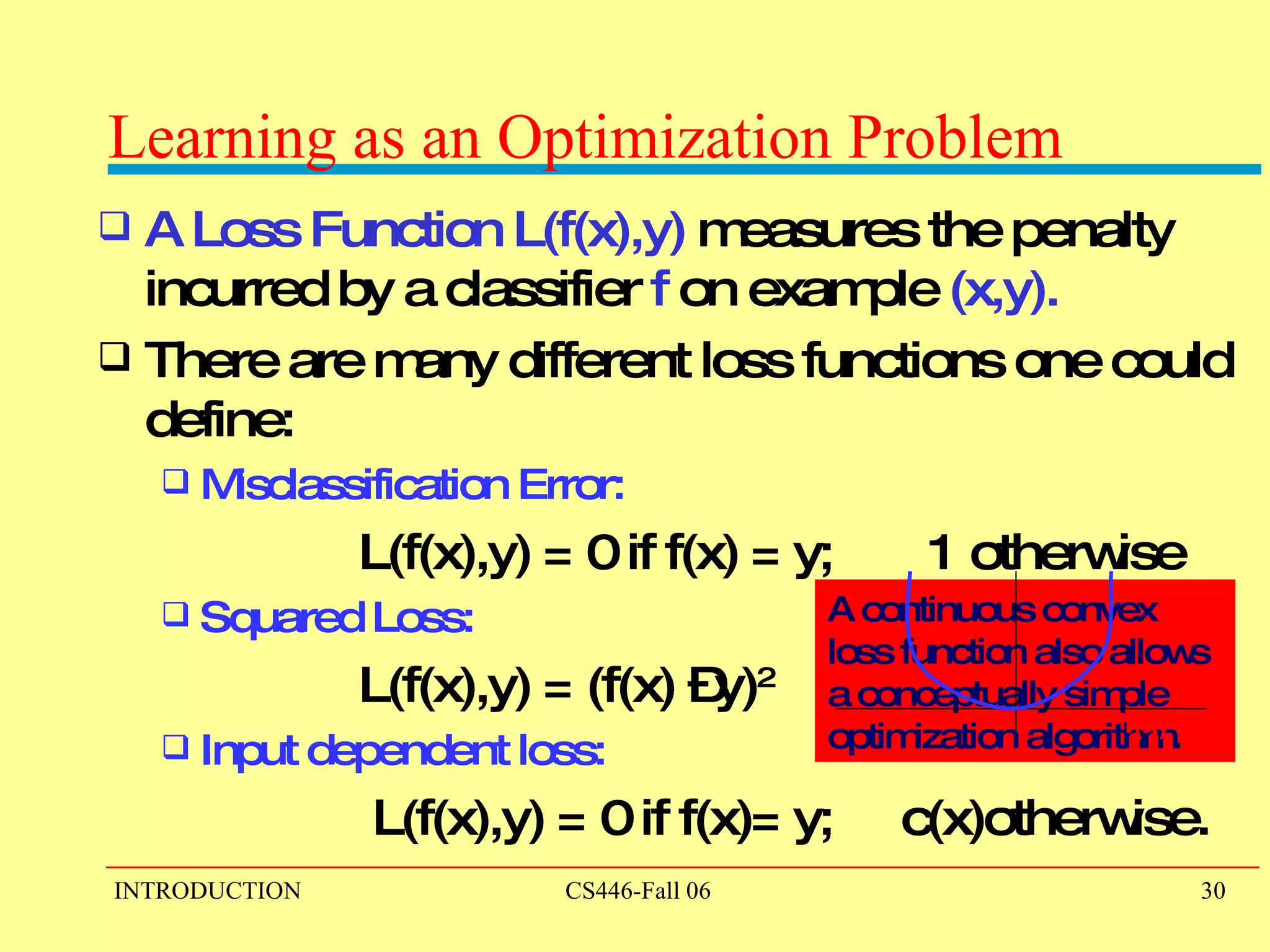 Learning as an Optimization Problem A Loss Function   L(f(x),y)  measures the penalty incurred by a classifier  f  on example  (x,y). There are many different loss functions one could define: Misclassification Error:   L(f(x),y) = 0 if f(x) = y;  1 otherwise Squared Loss: L(f(x),y) = (f(x) –y) 2 Input dependent loss: L(f(x),y) = 0 if f(x)= y;  c(x)otherwise. A continuous convex  loss function also allows  a conceptually simple  optimization algorithm. f(x) –y 