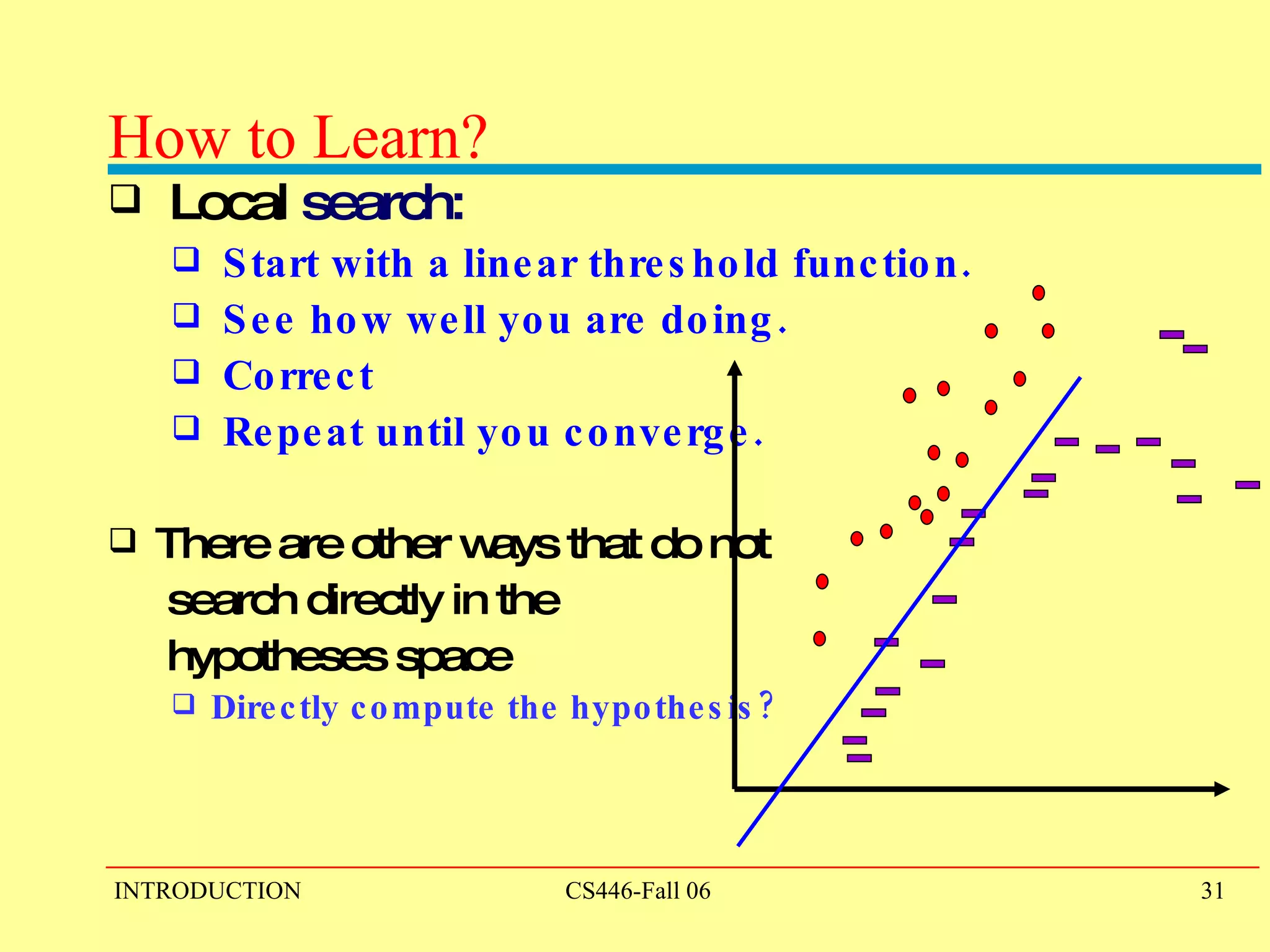 How to Learn?  Local  search: Start with a linear threshold function.  See how well you are doing. Correct Repeat until you converge. There are other ways that do not  search directly in the  hypotheses space Directly compute the hypothesis? 