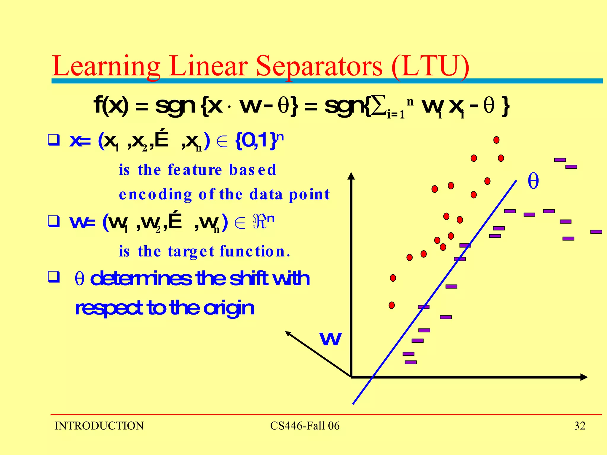 Learning Linear Separators (LTU)  f(x) = sgn {x  ¢  w -   } = sgn{  i=1 n  w i  x i  -   } x= ( x 1  ,x 2 ,… ,x n )  2  {0,1} n   is the feature based  encoding of the data point w= ( w 1  ,w 2 ,… ,w n )  2   < n   is the target function.     determines the shift with  respect to the origin w  