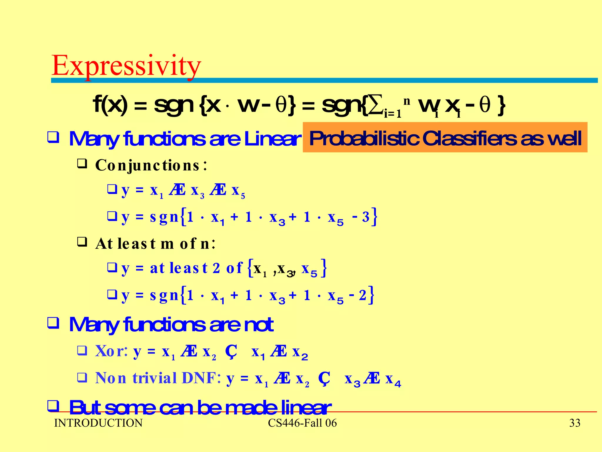 Expressivity  f(x) = sgn {x  ¢  w -   } = sgn{  i=1 n  w i  x i  -   } Many functions are Linear  Conjunctions: y = x 1   Æ  x 3   Æ  x 5  y = sgn{1  ¢  x 1  + 1  ¢  x 3  + 1  ¢  x 5   - 3}  At least m of n: y = at least 2 of { x 1  ,x 3 ,  x 5  }  y = sgn{1  ¢  x 1  + 1  ¢  x 3  + 1  ¢  x 5   - 2}  Many functions are not Xor:  y = x 1   Æ  x 2  Ç   x 1   Æ  x 2   Non trivial DNF:  y = x 1   Æ  x 2  Ç   x 3   Æ  x 4   But some can be made linear Probabilistic Classifiers as well 
