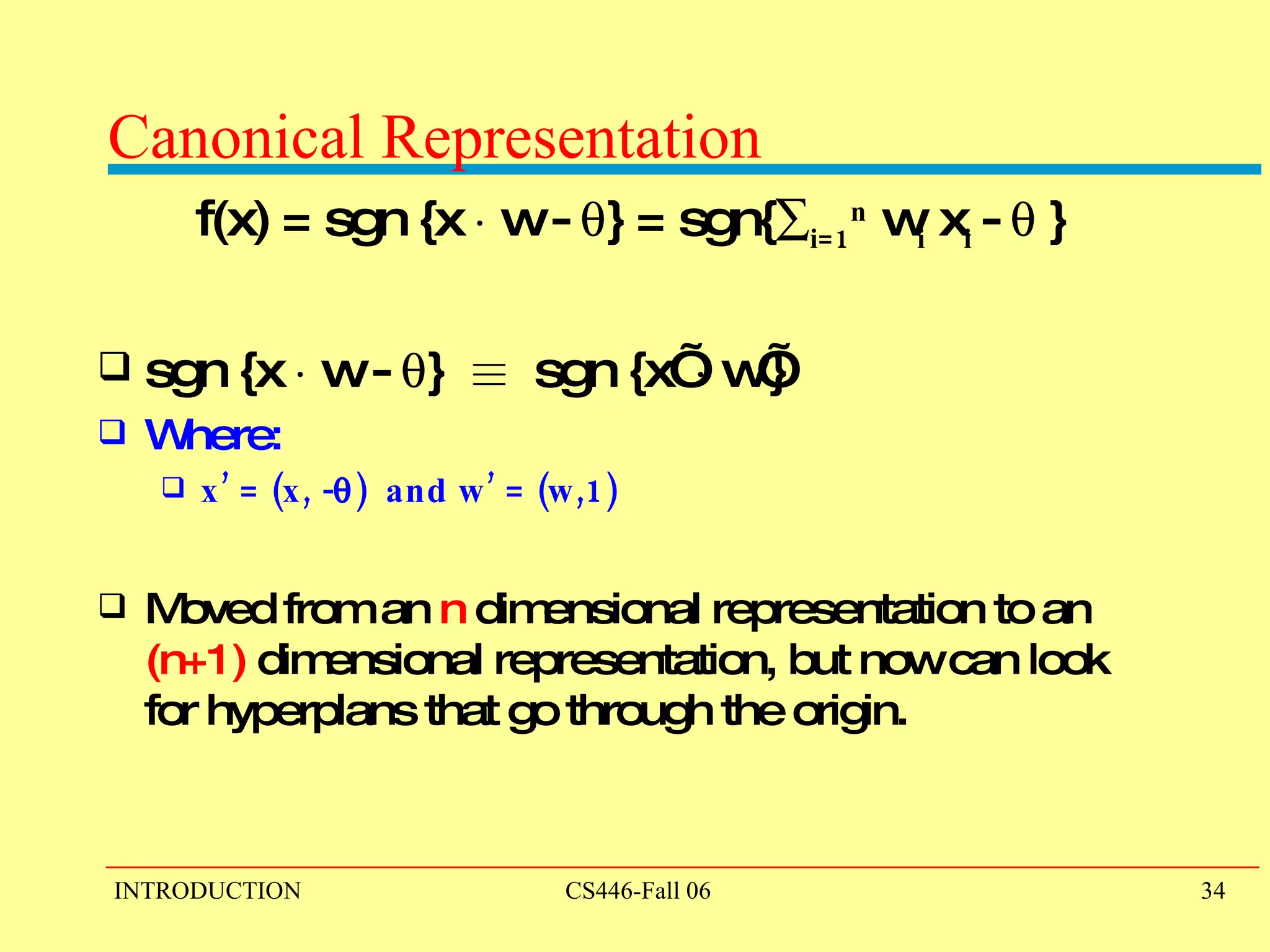 Canonical Representation f(x) = sgn {x  ¢  w -   } = sgn{  i=1 n  w i  x i  -   } sgn {x  ¢  w -   }  ´   sgn {x’  ¢  w’}  Where:  x’ = (x, -  )  and w’ = (w,1)  Moved from an  n  dimensional representation to an  (n+1)  dimensional representation, but now can look for hyperplans that go through the origin.   