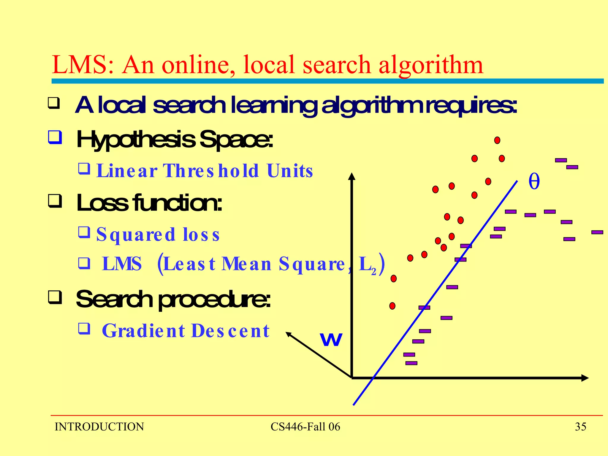LMS: An online, local search algorithm A local search learning algorithm requires: Hypothesis Space:  Linear Threshold Units Loss function:  Squared loss  LMS  (Least Mean Square, L 2 ) Search procedure:  Gradient Descent w  