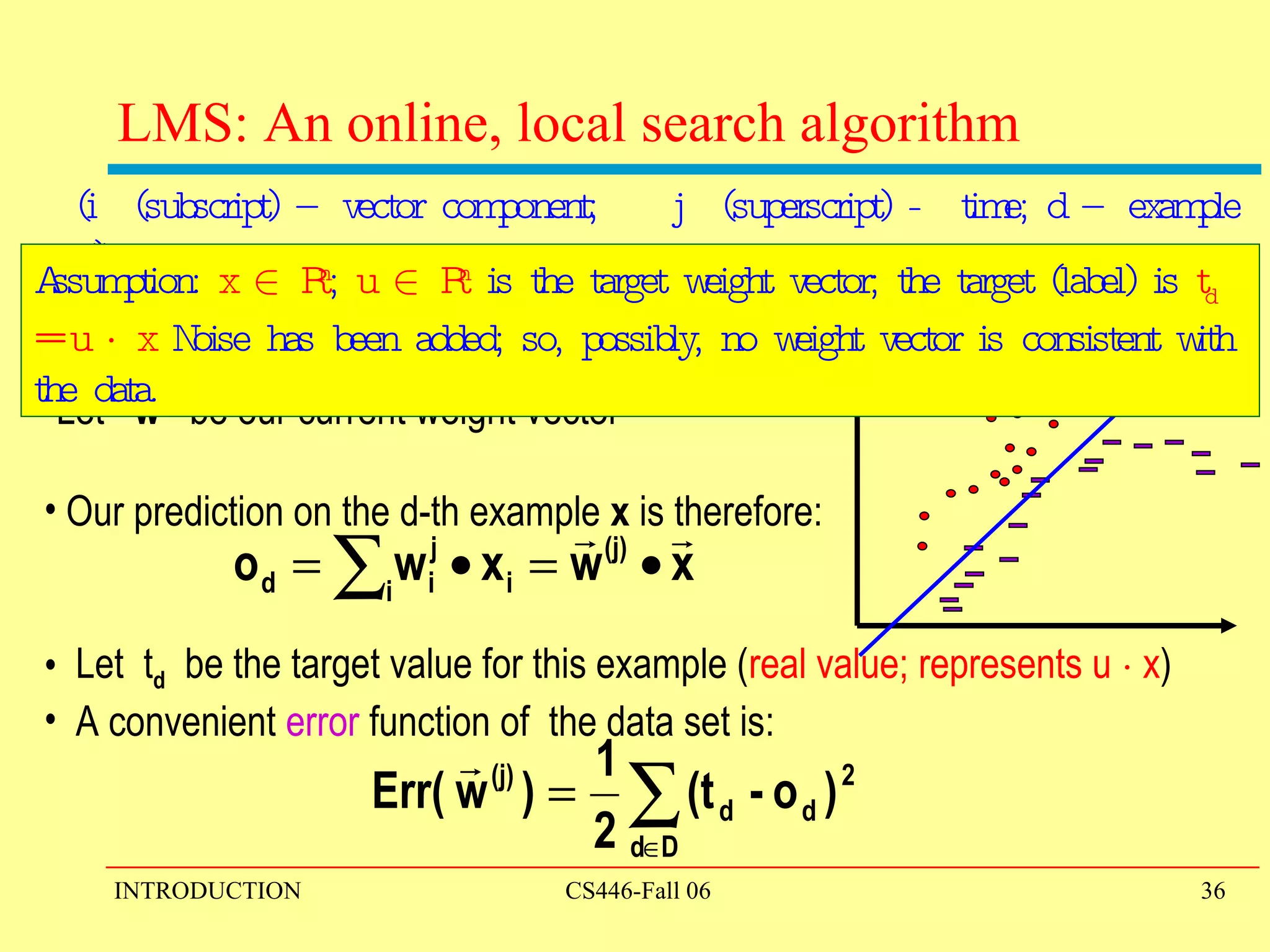 LMS: An online, local search algorithm Let  w (j)  be our current weight vector Our prediction on the d-th example  x  is therefore: Let  t d   be the target value for this example ( real value; represents u  ¢  x ) A convenient  error  function of  the data set is: (i  (subscript) – vector component;  j  (superscript) -  time; d – example #) Assumption:  x  2  R n ;  u  2  R n  is the target weight vector; the target (label) is  t d  = u  ¢  x  Noise has been added; so, possibly, no weight vector is consistent with the data.  