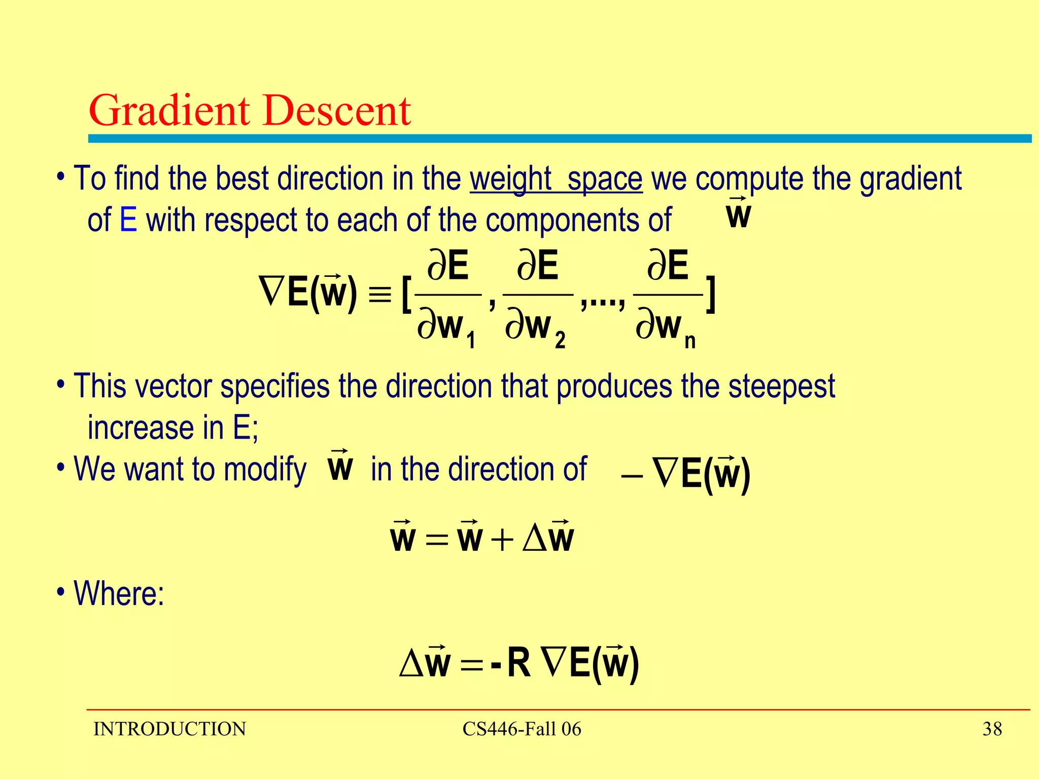 To find the best direction in the  weight  space  we compute the gradient  of  E  with respect to each of the components of  This vector specifies the direction that produces the steepest  increase in E; We want to modify  in the direction of Where:  Gradient Descent 