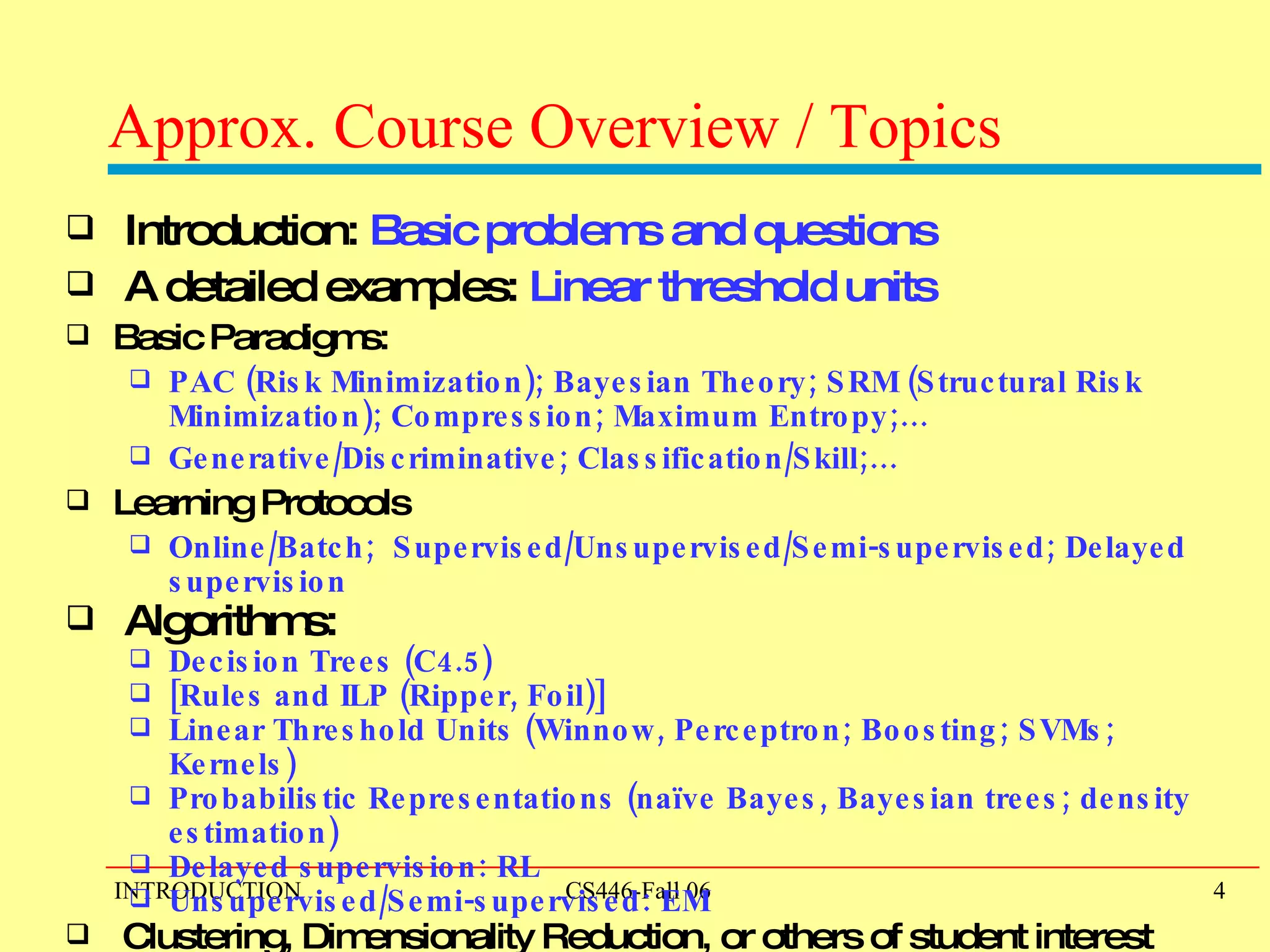 Approx. Course Overview / Topics Introduction:  Basic problems and questions   A detailed examples:  Linear threshold units Basic Paradigms: PAC (Risk Minimization); Bayesian Theory; SRM (Structural Risk Minimization); Compression; Maximum Entropy;… Generative/Discriminative; Classification/Skill;… Learning Protocols Online/Batch;  Supervised/Unsupervised/Semi-supervised; Delayed supervision Algorithms:  Decision Trees (C4.5) [Rules and ILP (Ripper, Foil)] Linear Threshold Units (Winnow, Perceptron; Boosting; SVMs; Kernels) Probabilistic Representations (naïve Bayes, Bayesian trees; density estimation) Delayed supervision: RL Unsupervised/Semi-supervised: EM Clustering, Dimensionality Reduction, or others of student interest 