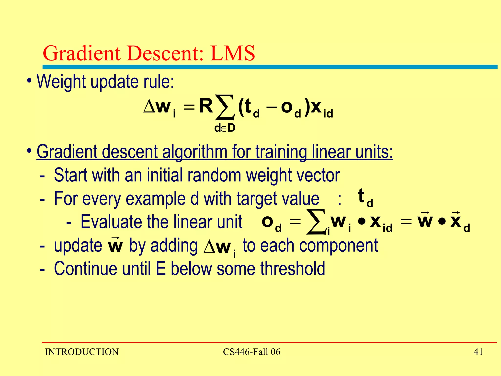 Gradient Descent: LMS Weight update rule: Gradient descent algorithm for training linear units: -  Start with an initial random weight vector -  For every example d with target value  : -  Evaluate the linear unit -  update  by adding  to each component -  Continue until E below some threshold  