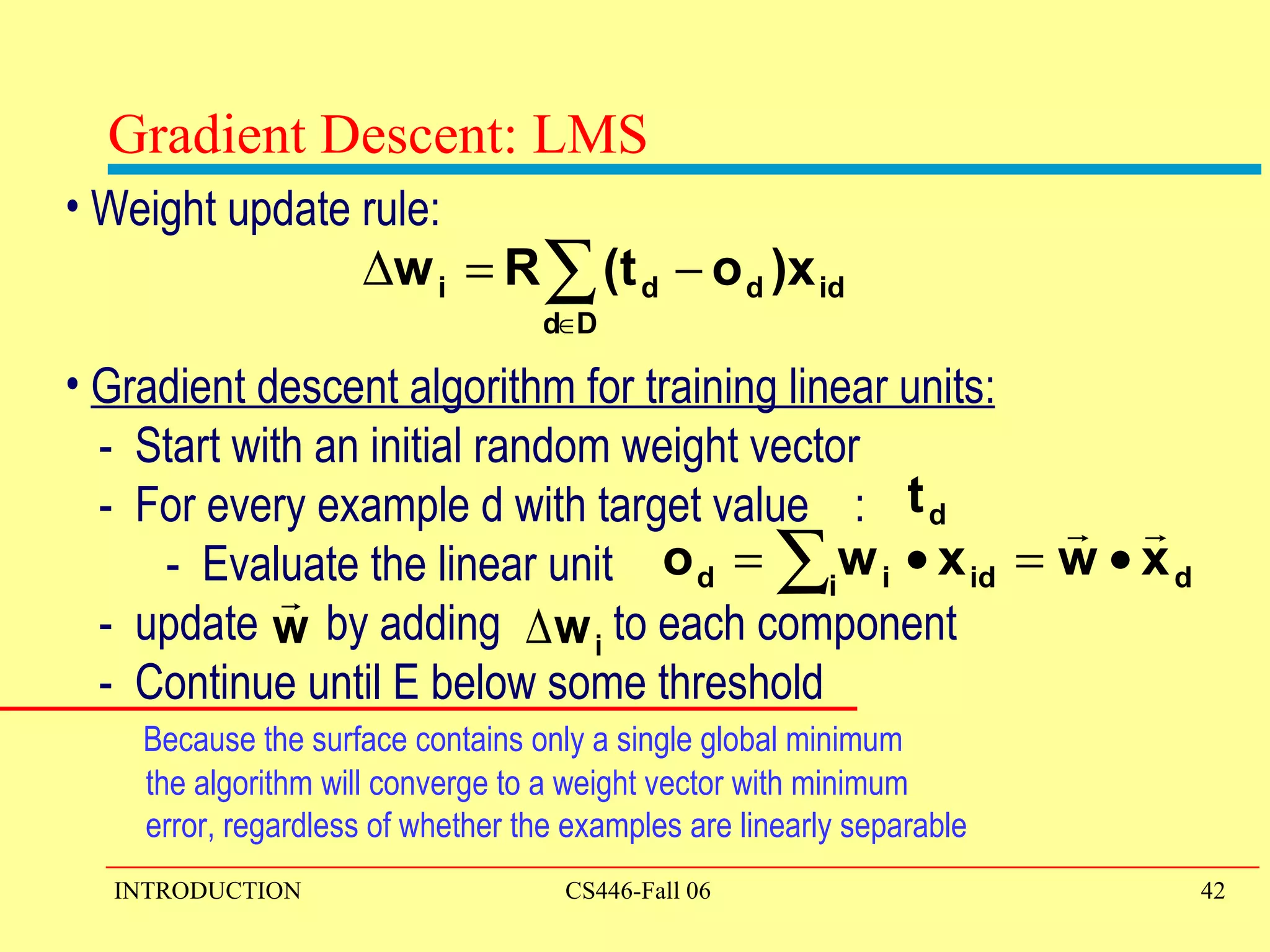 Weight update rule: Gradient descent algorithm for training linear units: -  Start with an initial random weight vector -  For every example d with target value  : -  Evaluate the linear unit -  update  by adding  to each component -  Continue until E below some threshold  Because the surface contains only a single global minimum the algorithm will converge to a weight vector with minimum error, regardless of whether the examples are linearly separable Gradient Descent: LMS 
