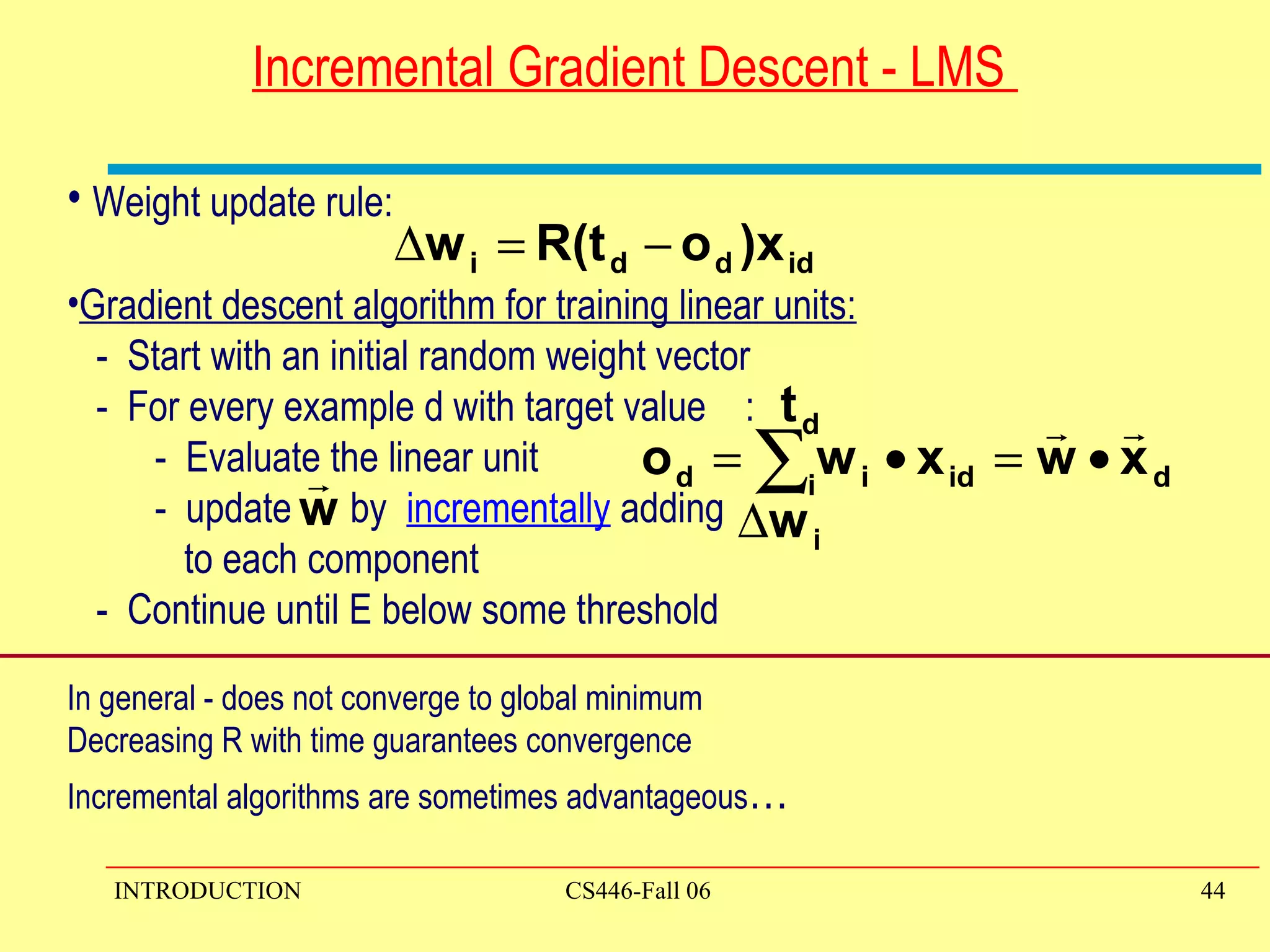 Incremental Gradient Descent - LMS  Weight update rule: Gradient descent algorithm for training linear units: -  Start with an initial random weight vector -  For every example d with target value  : -  Evaluate the linear unit -  update  by  incrementally  adding  to each component  -  Continue until E below some threshold  In general - does not converge to global minimum Decreasing R with time guarantees convergence  Incremental algorithms are sometimes advantageous … 
