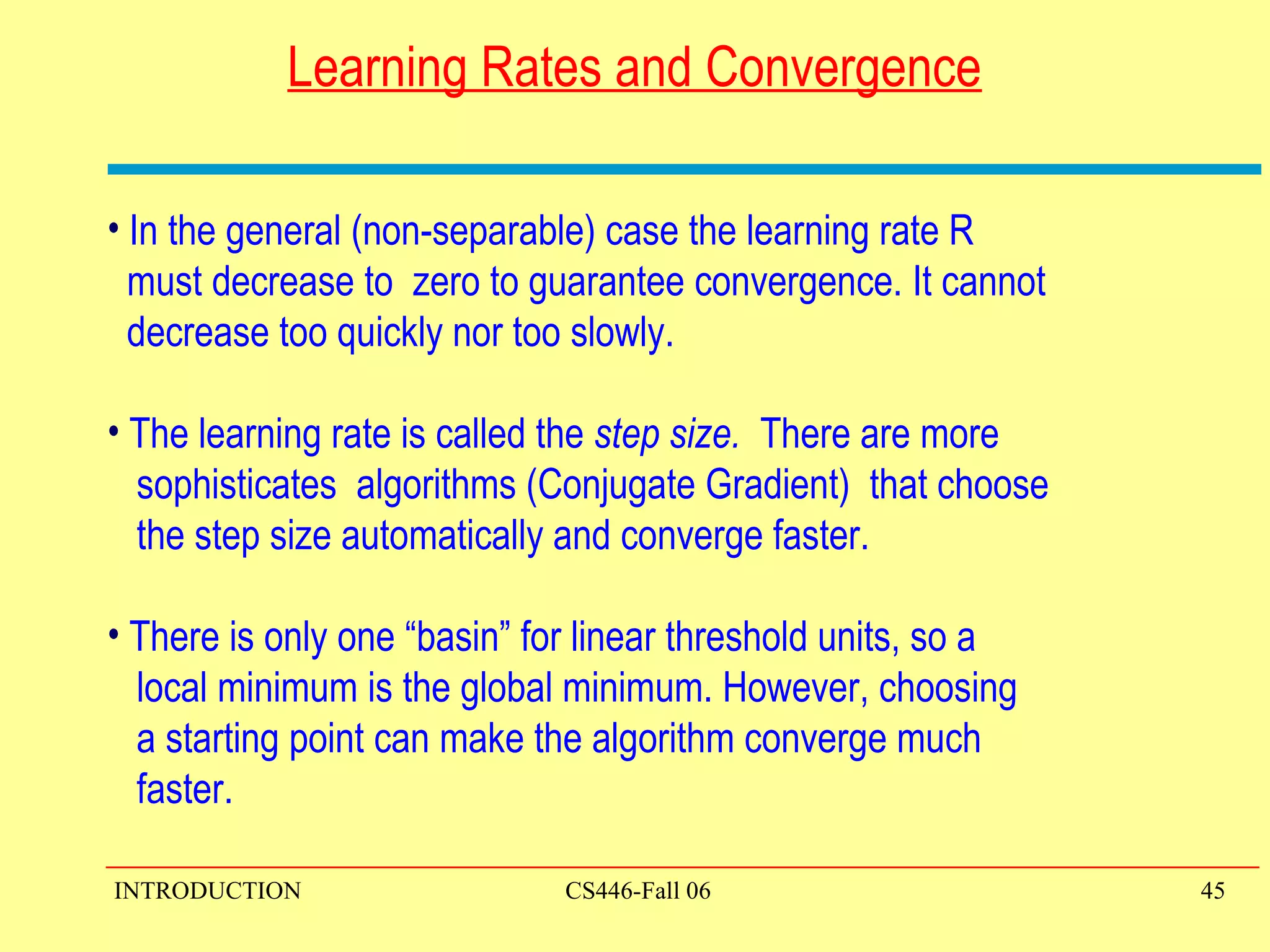 Learning Rates and Convergence In the general (non-separable) case the learning rate R  must decrease to  zero to guarantee convergence. It cannot    decrease too quickly nor too slowly.  The learning rate is called the  step size.  There are more  sophisticates  algorithms (Conjugate Gradient)  that choose  the step size automatically and converge faster. There is only one “basin” for linear threshold units, so a  local minimum is the global minimum. However, choosing  a starting point can make the algorithm converge much  faster. 
