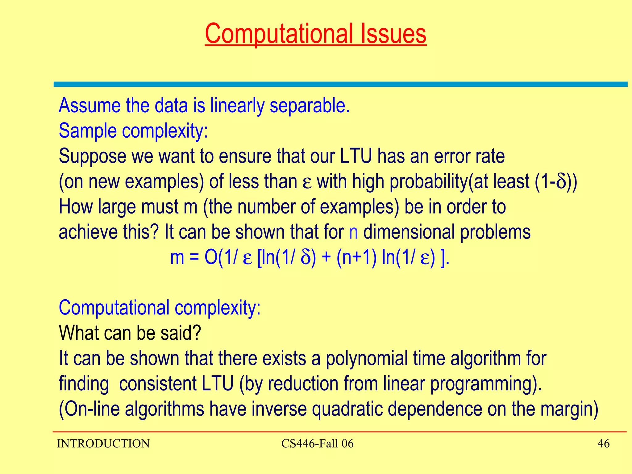 Computational Issues Assume the data is linearly separable. Sample complexity: Suppose we want to ensure that our LTU has an error rate  (on new examples) of less than    with high probability(at least (1-  )) How large must m (the number of examples) be in order to  achieve this? It can be shown that for  n  dimensional problems m = O(1/    [ln(1/   ) + (n+1) ln(1/   ) ]. Computational complexity: What can be said? It can be shown that there exists a polynomial time algorithm for  finding  consistent LTU (by reduction from linear programming).  (On-line algorithms have inverse quadratic dependence on the margin) 