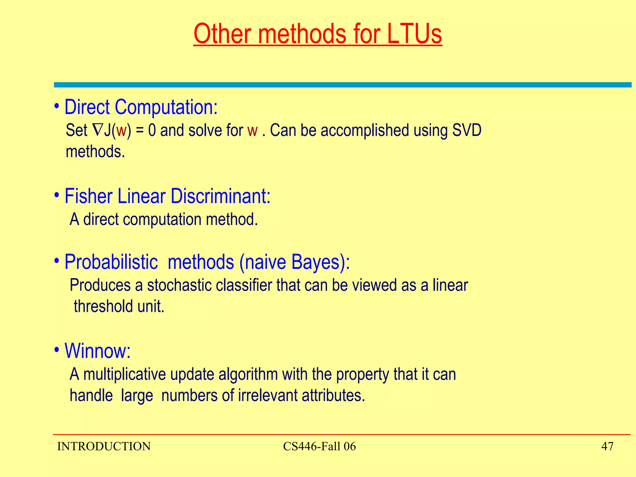 Other methods for LTUs Direct Computation:  Set   J( w ) = 0 and solve for  w  . Can be accomplished using SVD  methods. Fisher Linear Discriminant: A direct computation method.  Probabilistic  methods (naive Bayes): Produces a stochastic classifier that can be viewed as a linear  threshold unit. Winnow:  A multiplicative update algorithm with the property that it can  handle  large  numbers of irrelevant attributes.  