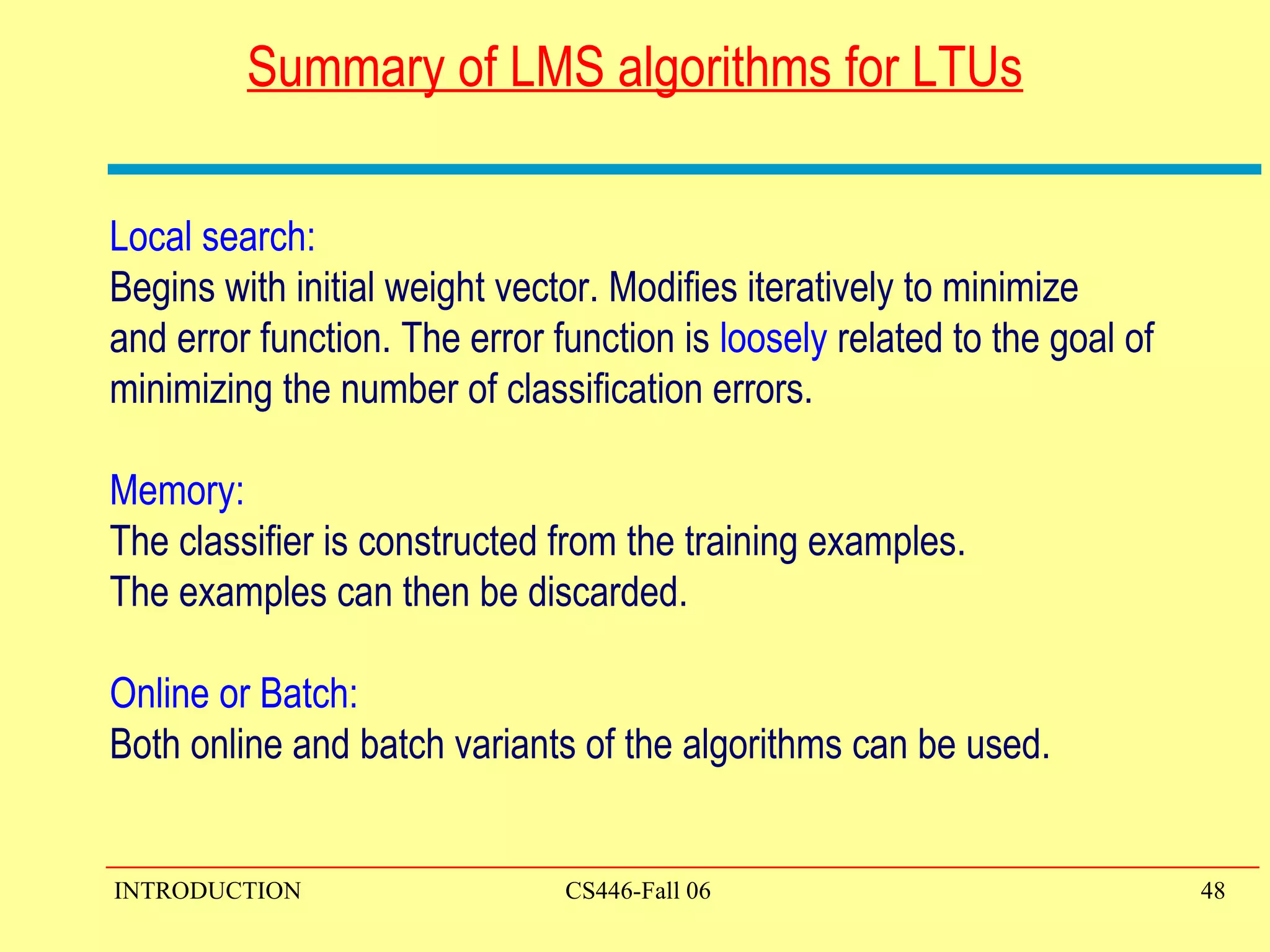 Summary of LMS algorithms for LTUs Local search:  Begins with initial weight vector. Modifies iteratively to minimize and error function. The error function is  loosely  related to the goal of  minimizing the number of classification errors.  Memory:  The classifier is constructed from the training examples.  The examples can then be discarded. Online or Batch: Both online and batch variants of the algorithms can be used. 