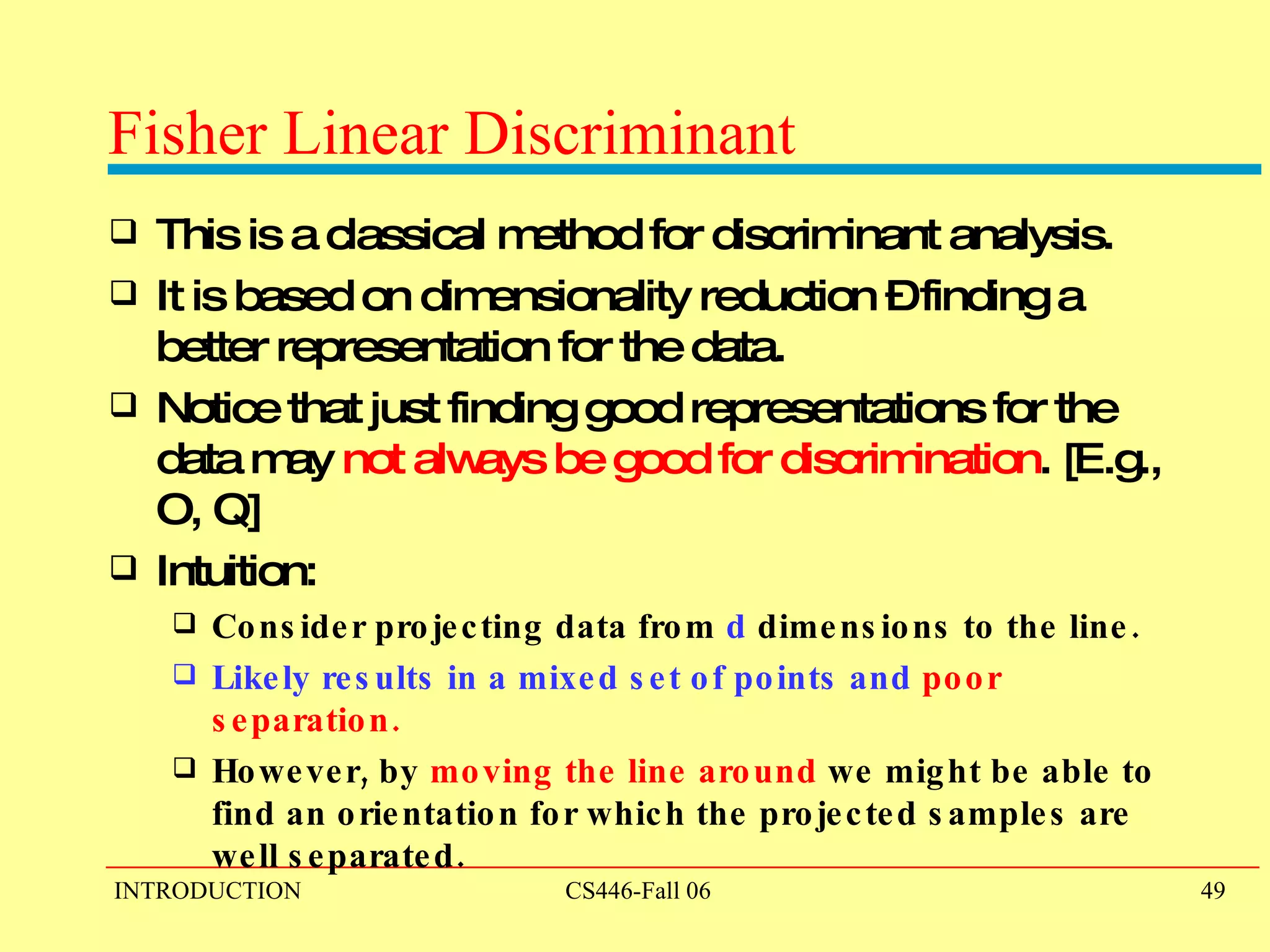 Fisher Linear Discriminant This is a classical method for discriminant analysis. It is based on dimensionality reduction – finding a better representation for the data. Notice that just finding good representations for the data may  not always be good for discrimination . [E.g., O, Q] Intuition:  Consider projecting data from  d  dimensions to the line.   Likely results in a mixed set of points and  poor separation. However, by  moving the line around  we might be able to find an orientation for which the projected samples are well separated. 