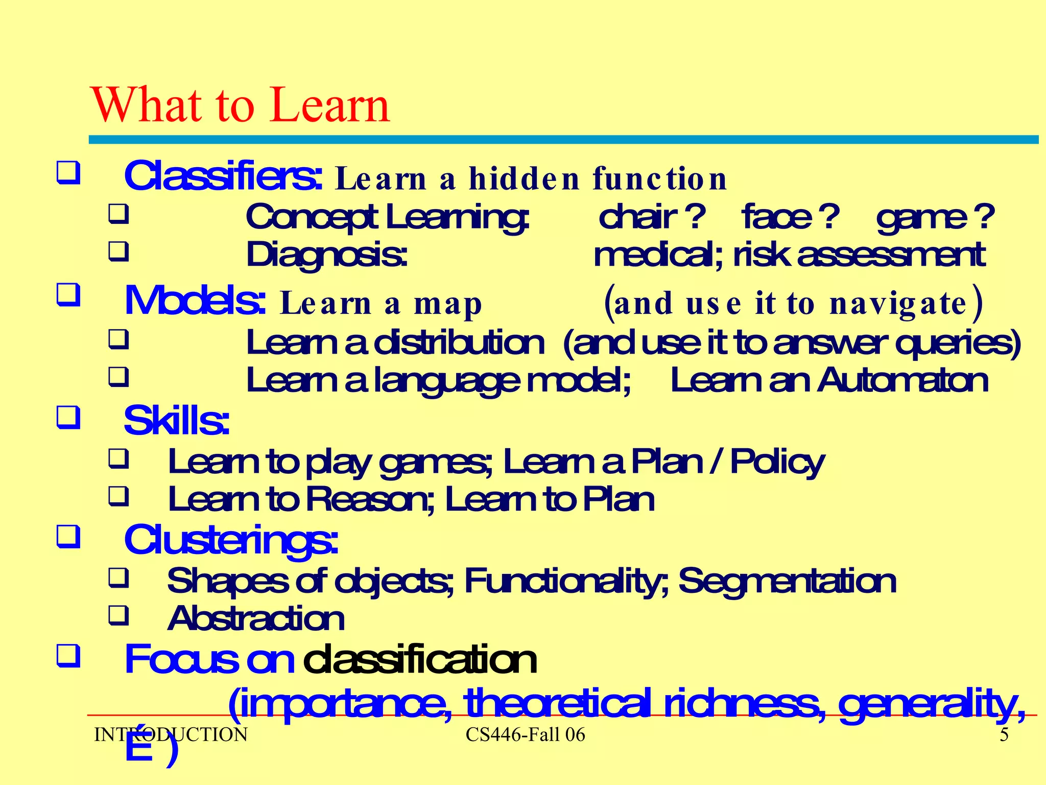 What to Learn Classifiers:   Learn a hidden function   Concept Learning:  chair ?  face ?  game ? Diagnosis:  medical; risk assessment Models:   Learn a map  (and use it to navigate) Learn a distribution  (and use it to answer queries) Learn a language model;  Learn an Automaton Skills: Learn to play games; Learn a Plan / Policy Learn to Reason; Learn to Plan Clusterings:  Shapes of objects; Functionality; Segmentation Abstraction Focus on  classification   (importance, theoretical richness, generality,…)  