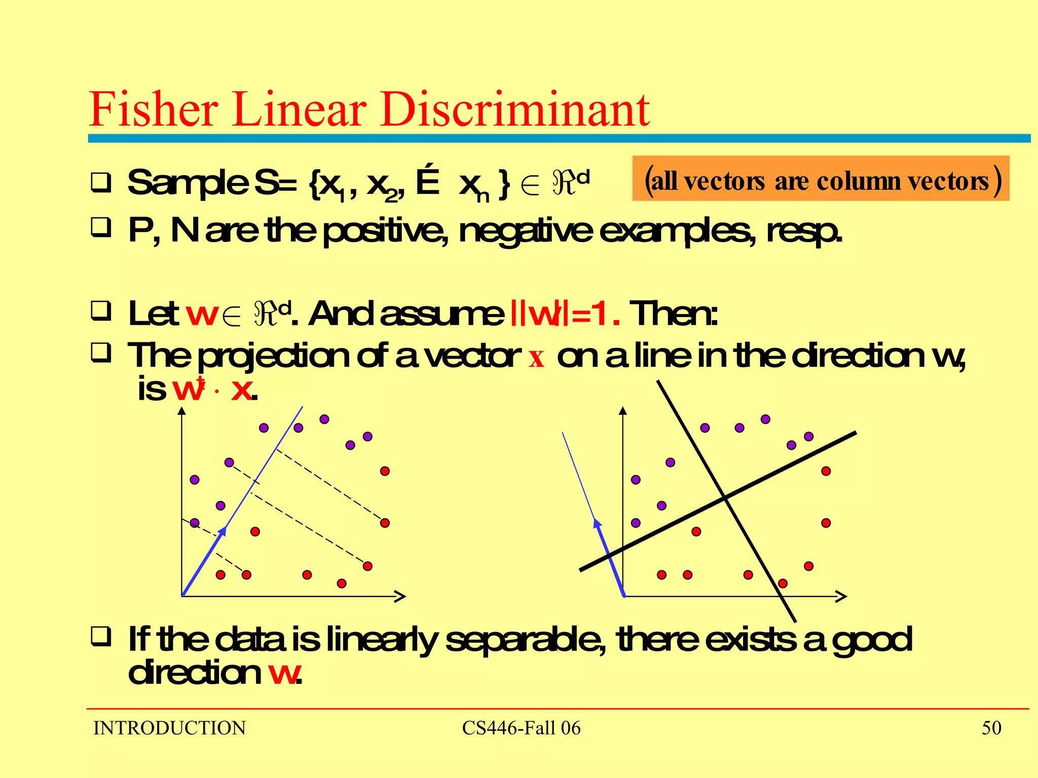 Fisher Linear Discriminant Sample S= {x 1 , x 2 , … x n  }  2   < d P, N are the positive, negative examples, resp. Let  w   2   < d . And assume  ||w||=1.  Then:  The projection of a vector  x  on a line in the direction w,  is  w t   ¢  x . If the data is linearly separable, there exists a good direction  w . (all vectors are column vectors) 