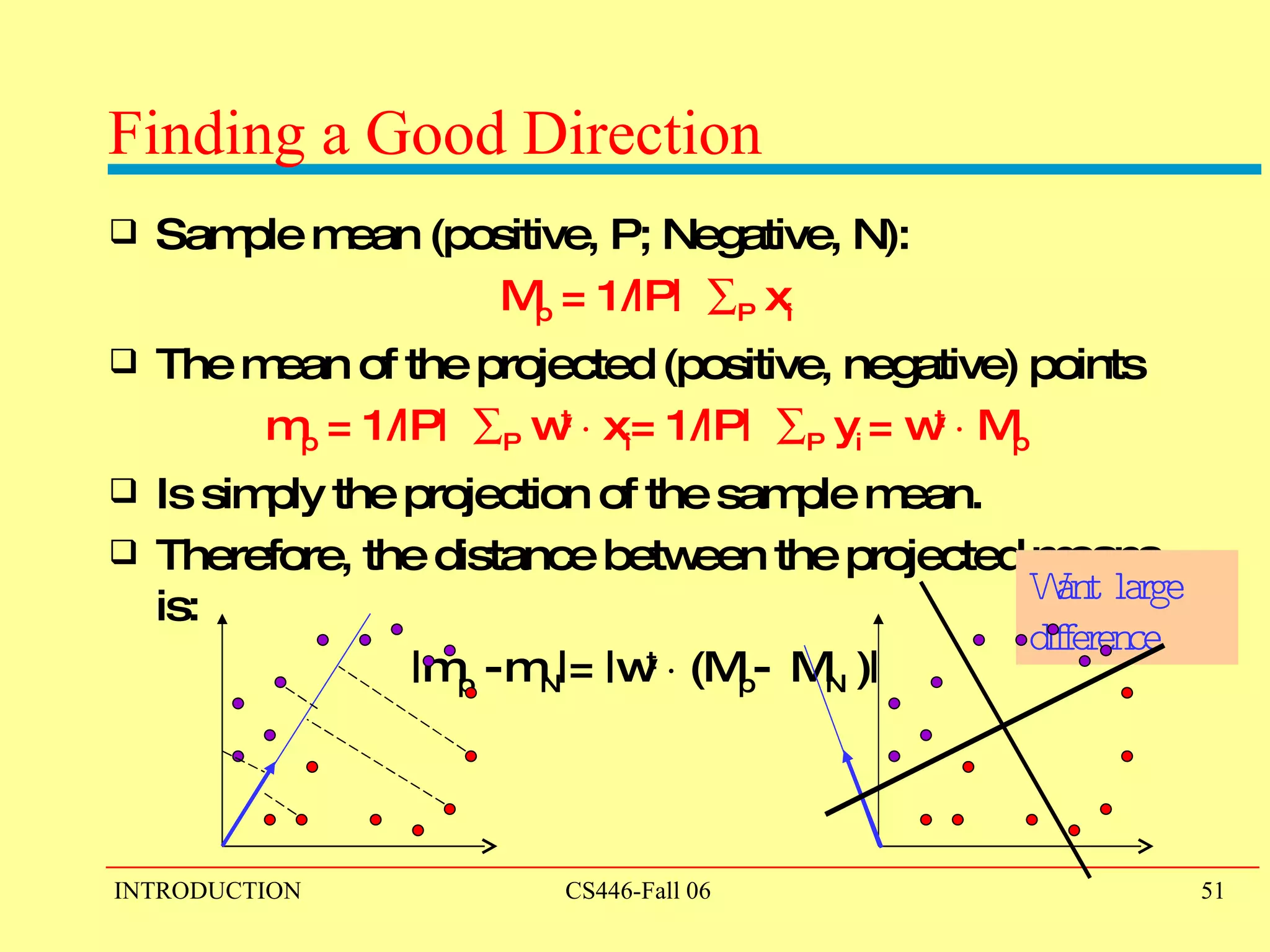 Finding a Good Direction Sample mean (positive, P; Negative, N):  M p  = 1/|P|   P  x i The mean of the projected (positive, negative) points m p  = 1/|P|   P  w t   ¢  x i = 1/|P|   P  y i  = w t   ¢  M p Is simply the projection of the sample mean.  Therefore, the distance between the projected means is: |m p  -   m N |= |w t   ¢  (M p -  M N  )| Want large difference 