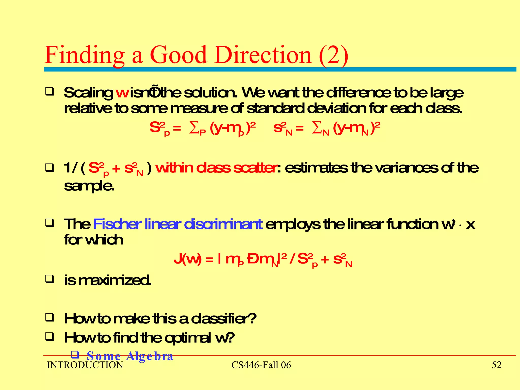 Finding a Good Direction (2) Scaling  w  isn’t the solution. We want the difference to be large relative to some measure of standard deviation for each class.  S 2 p  =   P  (y-m p  ) 2  s 2 N  =   N  (y-m N  ) 2 1/ (  S 2 p  +   s 2 N  )  within class scatter : estimates the variances of the sample.  The  Fischer linear discriminant  employs the linear function w t   ¢  x for which J(w) = | m P  – m N | 2  / S 2 p  + s 2 N   is maximized. How to make this a classifier?  How to find the optimal w?  Some Algebra 