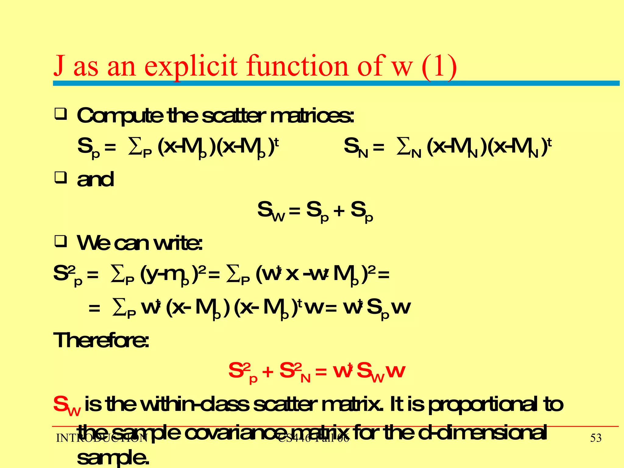 J as an explicit function of w (1) Compute the scatter matrices:  S p  =   P  (x-M p  )(x-M p  ) t  S N  =   N  (x-M N  )(x-M N  ) t  and  S W  = S p  + S p   We can write:  S 2 p  =   P  (y-m p  ) 2  =   P  (w t  x -w t  M p  ) 2  =  =   P  w t  (x- M p  )   (x- M p  ) t  w = w t  S p   w  Therefore: S 2 p  + S 2 N  = w t  S W   w   S W  is the within-class scatter matrix. It is proportional to the sample covariance matrix for the d-dimensional sample. 