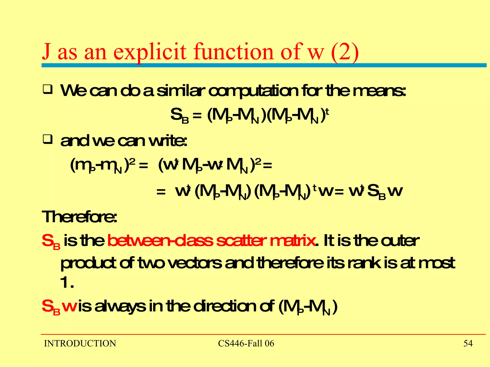 J as an explicit function of w (2) We can do a similar computation for the means: S B  = (M P -M N  )(M P -M N  ) t and we can write:  (m P -m N  ) 2  =  (w t  M P -w t  M N  ) 2  =  =  w t  (M P -M N )   (M P -M N )  t  w = w t  S B   w  Therefore: S B  is the  between-class scatter matrix . It is the outer product of two vectors and therefore its rank is at most 1.  S B   w  is always in the direction of (M P -M N  ) 