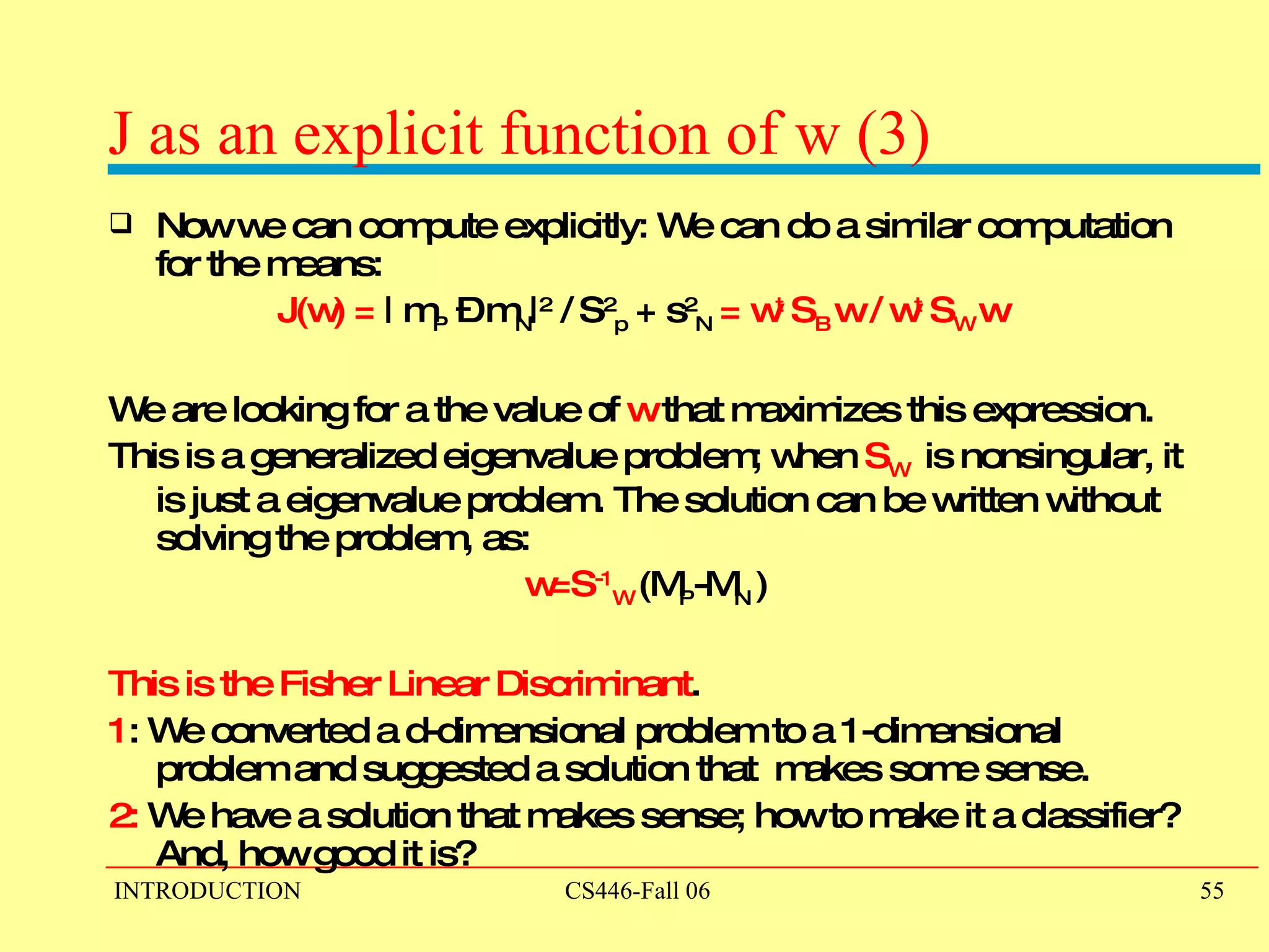 J as an explicit function of w (3) Now we can compute explicitly: We can do a similar computation for the means: J(w) =  | m P  – m N | 2  / S 2 p  + s 2 N   = w t  S B   w / w t  S W   w   We are looking for a the value of  w  that maximizes this expression. This is a generalized eigenvalue problem; when  S W  is nonsingular, it is just a eigenvalue problem. The solution can be written without solving the problem, as:  w=S -1 W   (M P -M N  ) This is the Fisher Linear Discriminant . 1 : We converted a d-dimensional problem to a 1-dimensional problem and suggested a solution that  makes some sense. 2:  We have a solution that makes sense; how to make it a classifier? And, how good it is?  