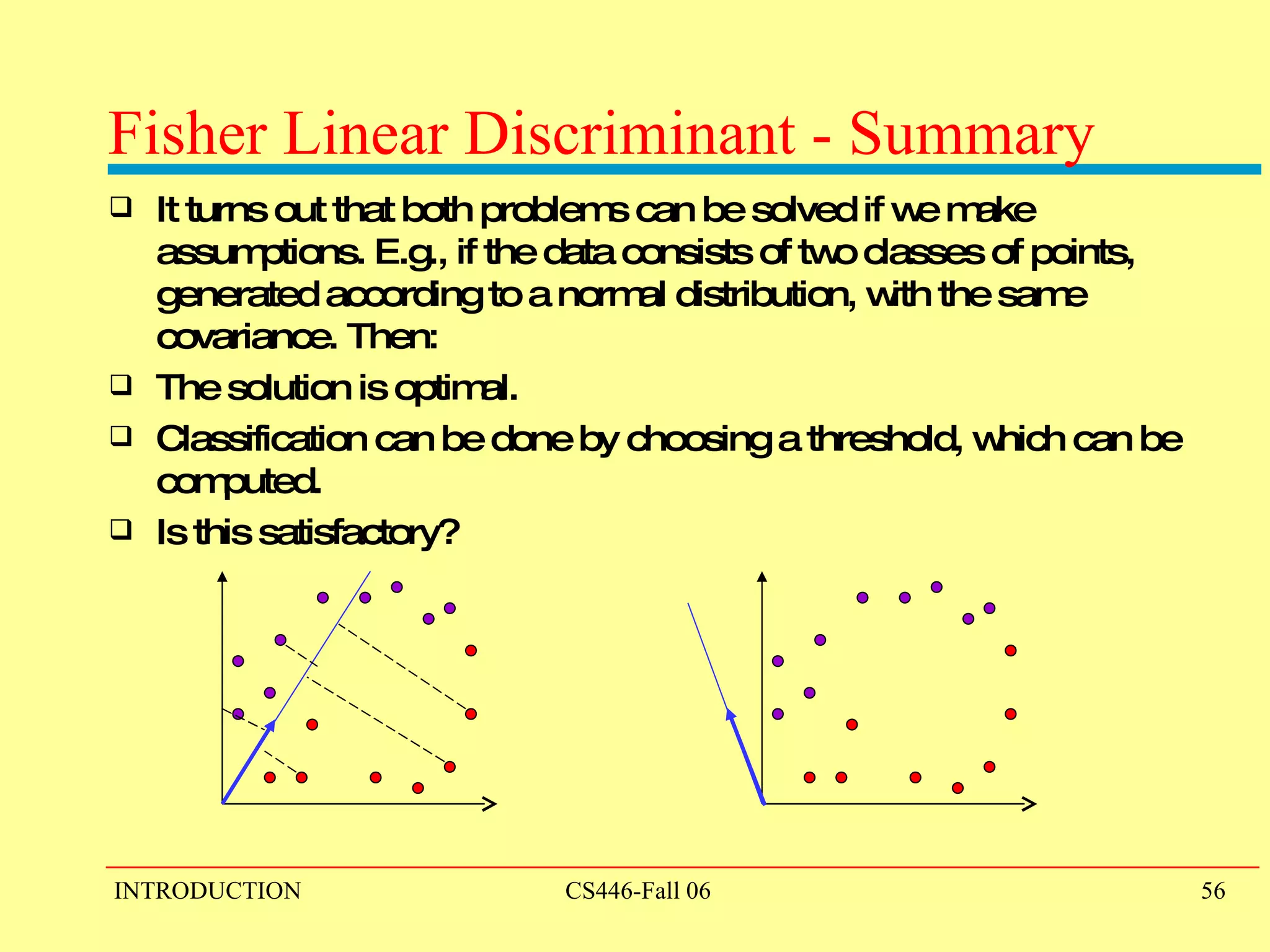 Fisher Linear Discriminant - Summary It turns out that both problems can be solved if we make assumptions. E.g., if the data consists of two classes of points, generated according to a normal distribution, with the same covariance. Then: The solution is optimal. Classification can be done by choosing a threshold, which can be computed. Is this satisfactory?  