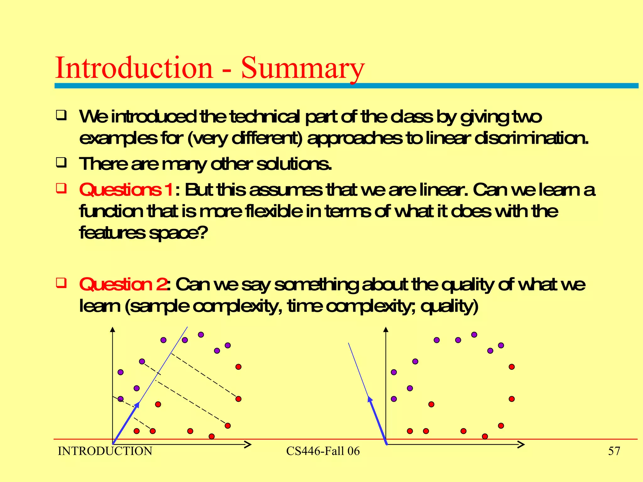 Introduction - Summary We introduced the technical part of the class by giving two examples for (very different) approaches to linear discrimination. There are many other solutions. Questions 1 : But this assumes that we are linear. Can we learn a function that is more flexible in terms of what it does with the features space? Question 2 : Can we say something about the quality of what we learn (sample complexity, time complexity; quality) 