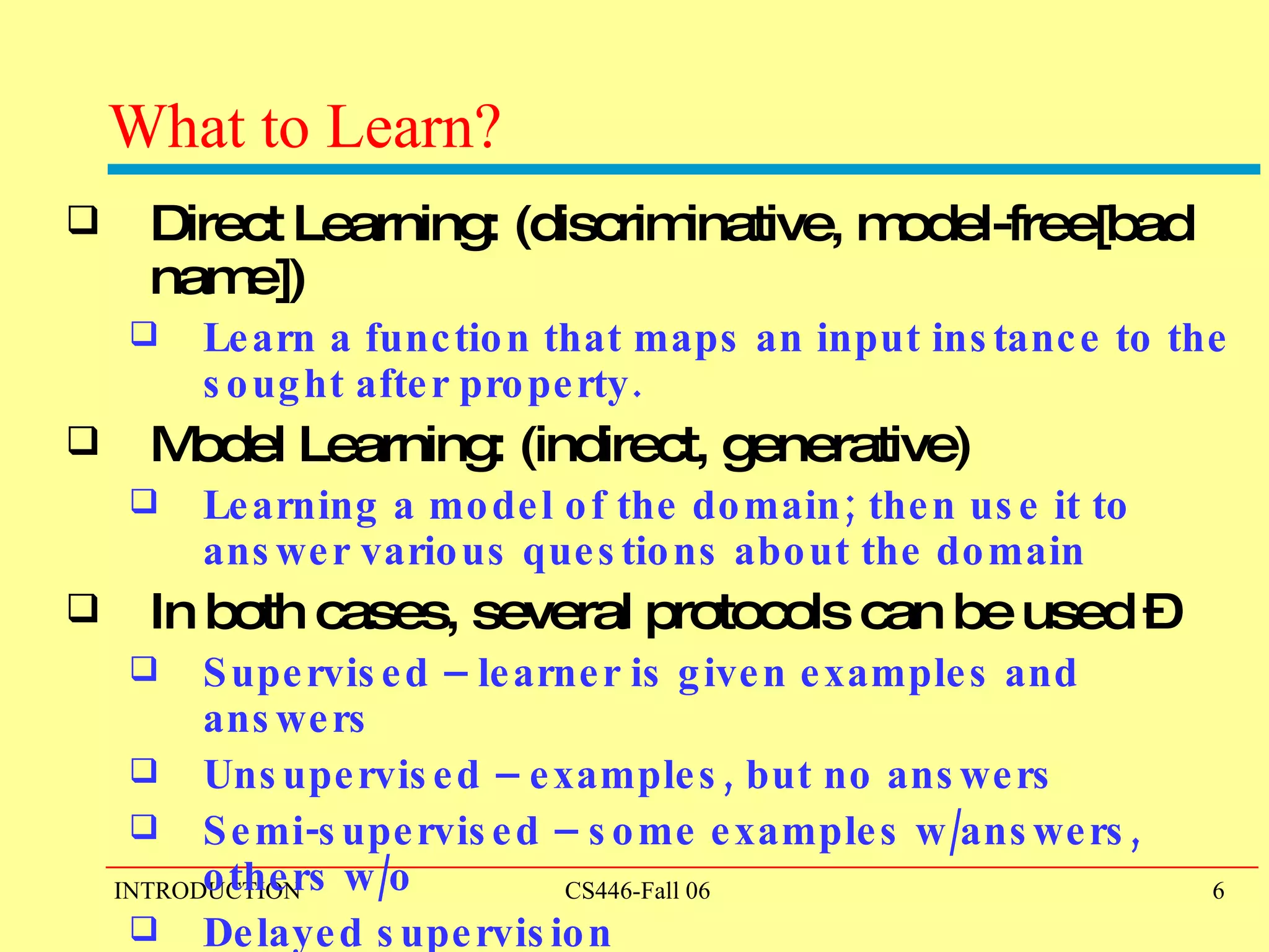 What to Learn?  Direct Learning: (discriminative, model-free[bad name]) Learn a function that maps an input instance to the sought after property. Model Learning: (indirect, generative) Learning a model of the domain; then use it to answer various questions about the domain In both cases, several protocols can be used –  Supervised – learner is given examples and answers Unsupervised – examples, but no answers Semi-supervised – some examples w/answers, others w/o Delayed supervision 