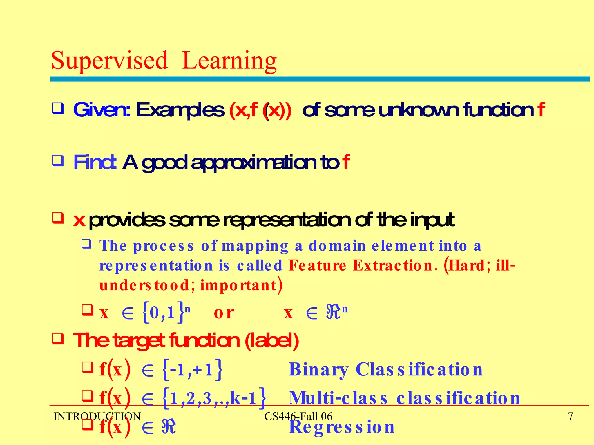 Supervised  Learning Given:   Examples  (x,f  ( x))   of some unknown function   f   Find:  A good approximation to  f   x  provides some representation of the input The process of mapping a domain element into a representation is called  Feature Extraction. (Hard; ill-understood; important) x   2  {0,1} n   or  x   2   < n   The target function (label)  f(x)   2  {-1,+1}  Binary Classification  f(x)   2  {1,2,3,.,k-1}  Multi-class classification  f(x)   2   <    Regression  