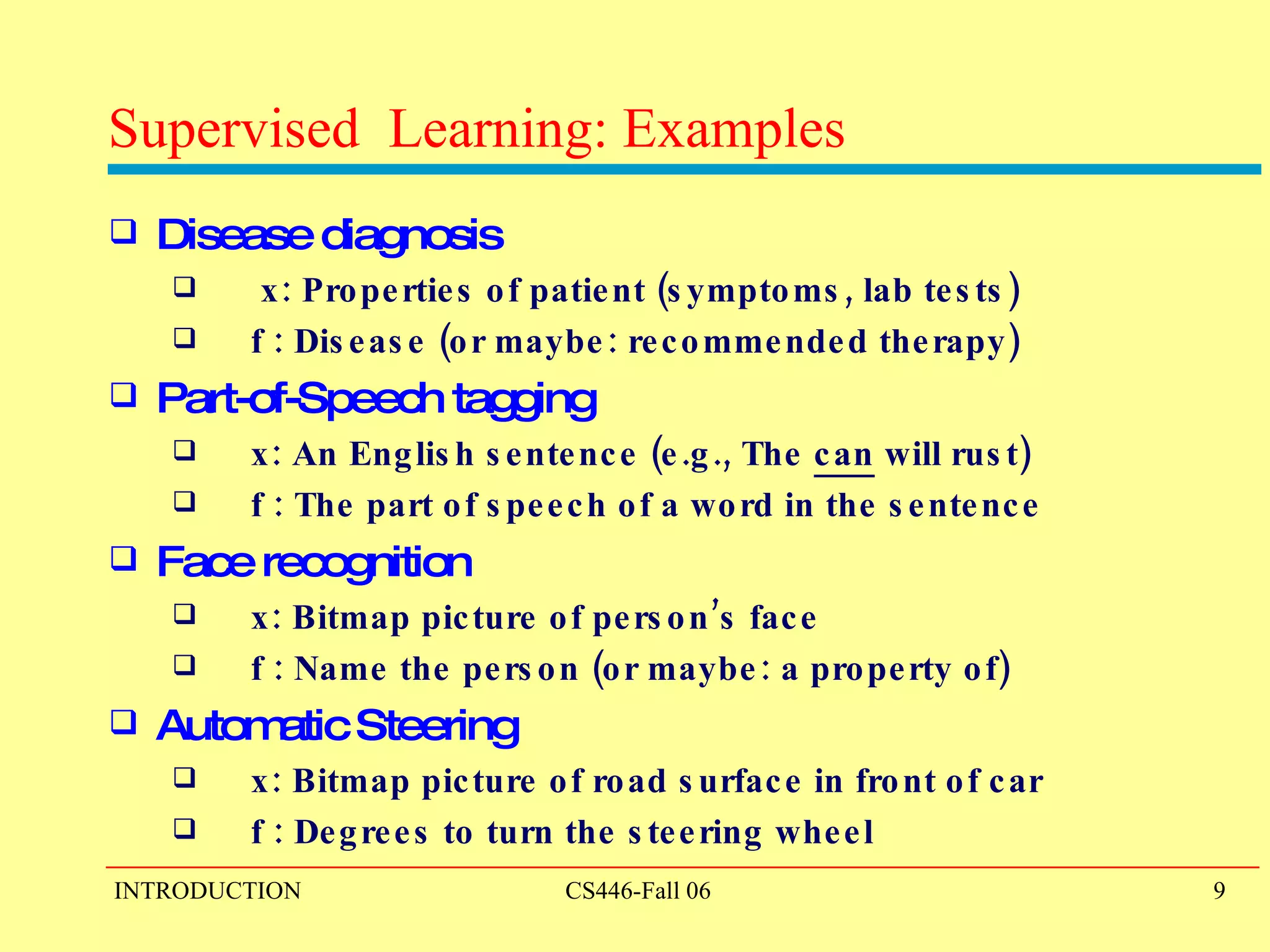 Supervised  Learning: Examples Disease diagnosis  x: Properties of patient (symptoms, lab tests) f : Disease (or maybe: recommended therapy) Part-of-Speech tagging  x: An English sentence (e.g., The  can  will rust) f : The part of speech of a word in the sentence Face recognition  x: Bitmap picture of person’s face f : Name the person (or maybe: a property of) Automatic Steering x: Bitmap picture of road surface in front of car f : Degrees to turn the steering wheel  