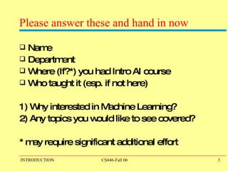 Please answer these and hand in now Name Department Where (If?*) you had Intro AI course Who taught it (esp. if not here) 1) Why interested in Machine Learning? 2) Any topics you would like to see covered? * may require significant additional effort 