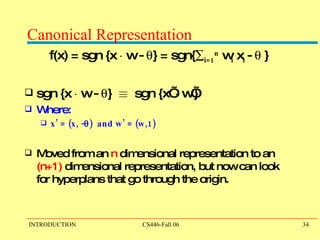 Canonical Representation f(x) = sgn {x  ¢  w -   } = sgn{  i=1 n  w i  x i  -   } sgn {x  ¢  w -   }  ´   sgn {x’  ¢  w’}  Where:  x’ = (x, -  )  and w’ = (w,1)  Moved from an  n  dimensional representation to an  (n+1)  dimensional representation, but now can look for hyperplans that go through the origin.   