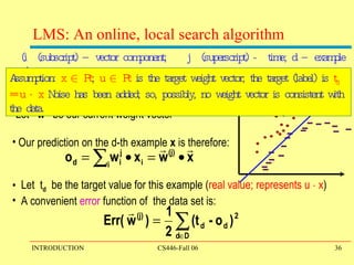 LMS: An online, local search algorithm Let  w (j)  be our current weight vector Our prediction on the d-th example  x  is therefore: Let  t d   be the target value for this example ( real value; represents u  ¢  x ) A convenient  error  function of  the data set is: (i  (subscript) – vector component;  j  (superscript) -  time; d – example #) Assumption:  x  2  R n ;  u  2  R n  is the target weight vector; the target (label) is  t d  = u  ¢  x  Noise has been added; so, possibly, no weight vector is consistent with the data.  