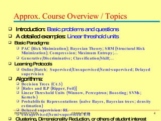 Approx. Course Overview / Topics Introduction:  Basic problems and questions   A detailed examples:  Linear threshold units Basic Paradigms: PAC (Risk Minimization); Bayesian Theory; SRM (Structural Risk Minimization); Compression; Maximum Entropy;… Generative/Discriminative; Classification/Skill;… Learning Protocols Online/Batch;  Supervised/Unsupervised/Semi-supervised; Delayed supervision Algorithms:  Decision Trees (C4.5) [Rules and ILP (Ripper, Foil)] Linear Threshold Units (Winnow, Perceptron; Boosting; SVMs; Kernels) Probabilistic Representations (naïve Bayes, Bayesian trees; density estimation) Delayed supervision: RL Unsupervised/Semi-supervised: EM Clustering, Dimensionality Reduction, or others of student interest 