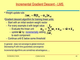 Incremental Gradient Descent - LMS  Weight update rule: Gradient descent algorithm for training linear units: -  Start with an initial random weight vector -  For every example d with target value  : -  Evaluate the linear unit -  update  by  incrementally  adding  to each component  -  Continue until E below some threshold  In general - does not converge to global minimum Decreasing R with time guarantees convergence  Incremental algorithms are sometimes advantageous … 