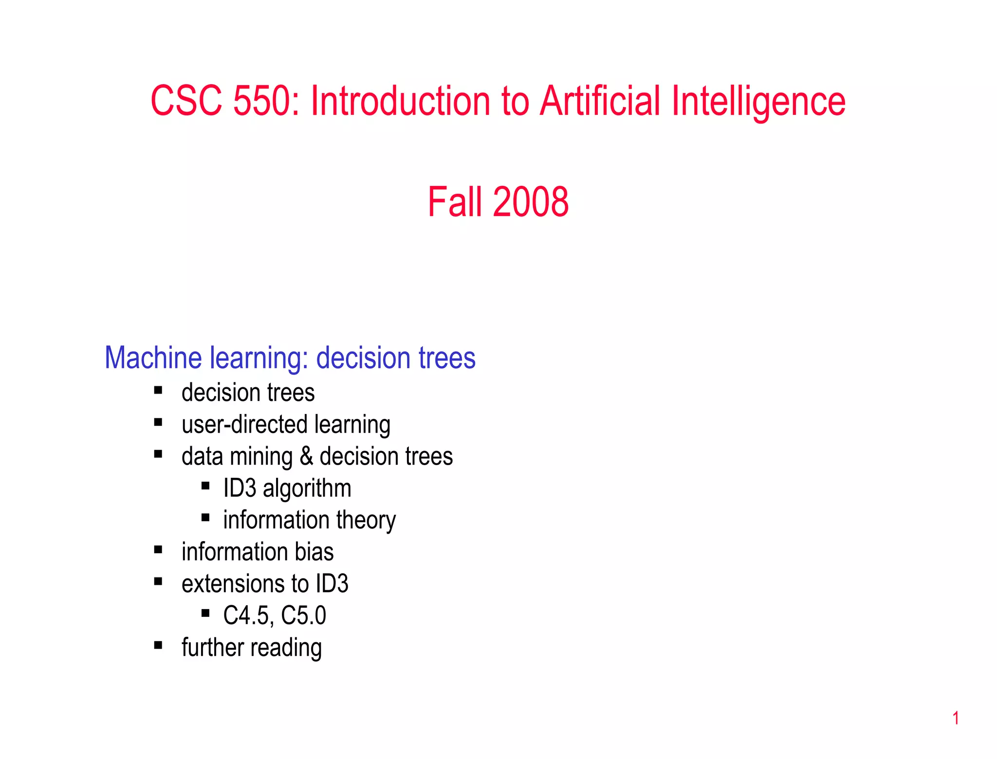 CSC 550: Introduction to Artificial Intelligence Fall 2008 Machine learning: decision trees decision trees user-directed learning data mining & decision trees ID3 algorithm information theory information bias extensions to ID3 C4.5, C5.0 further reading 