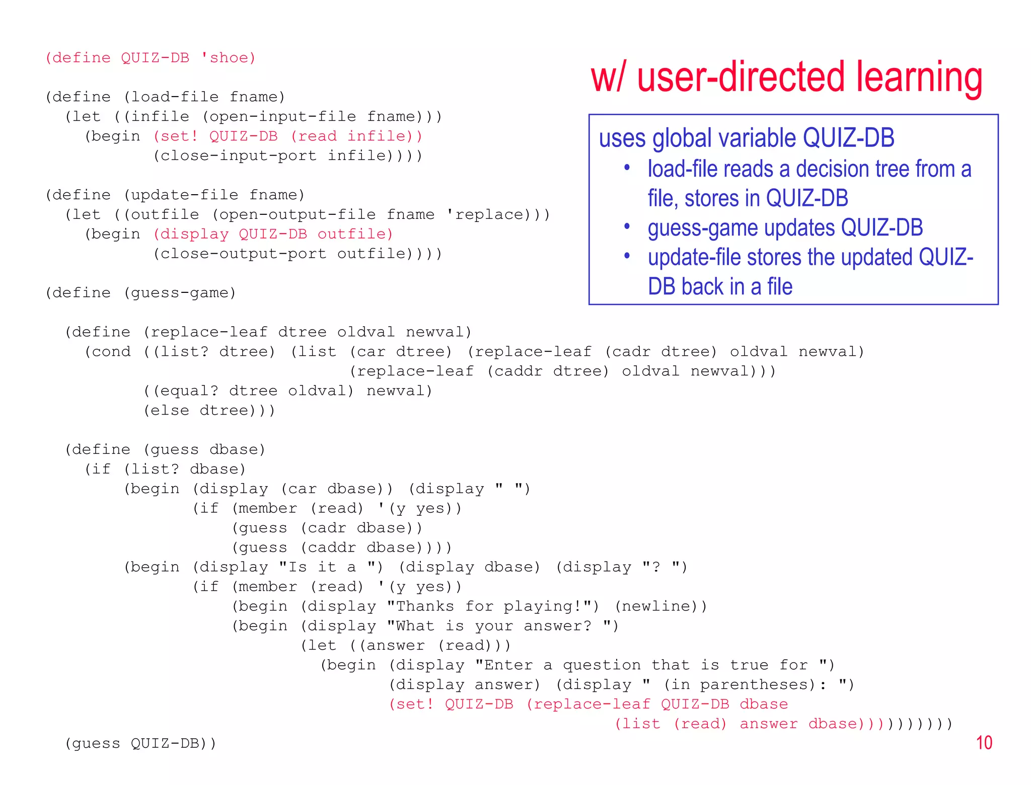 w/ user-directed learning (define QUIZ-DB 'shoe) (define (load-file fname) (let ((infile (open-input-file fname))) (begin  (set! QUIZ-DB (read infile)) (close-input-port infile)))) (define (update-file fname) (let ((outfile (open-output-file fname 'replace))) (begin  (display QUIZ-DB outfile) (close-output-port outfile)))) (define (guess-game) (define (replace-leaf dtree oldval newval) (cond ((list? dtree) (list (car dtree) (replace-leaf (cadr dtree) oldval newval) (replace-leaf (caddr dtree) oldval newval))) ((equal? dtree oldval) newval) (else dtree))) (define (guess dbase) (if (list? dbase) (begin (display (car dbase)) (display &quot; &quot;) (if (member (read) '(y yes)) (guess (cadr dbase)) (guess (caddr dbase)))) (begin (display &quot;Is it a &quot;) (display dbase) (display &quot;? &quot;) (if (member (read) '(y yes)) (begin (display &quot;Thanks for playing!&quot;) (newline)) (begin (display &quot;What is your answer? &quot;) (let ((answer (read))) (begin (display &quot;Enter a question that is true for &quot;) (display answer) (display &quot; (in parentheses): &quot;) (set! QUIZ-DB (replace-leaf QUIZ-DB dbase  (list (read) answer dbase))) ))))))) (guess QUIZ-DB)) uses global variable QUIZ-DB load-file reads a decision tree from a file, stores in QUIZ-DB guess-game updates QUIZ-DB  update-file stores the updated QUIZ-DB back in a file 