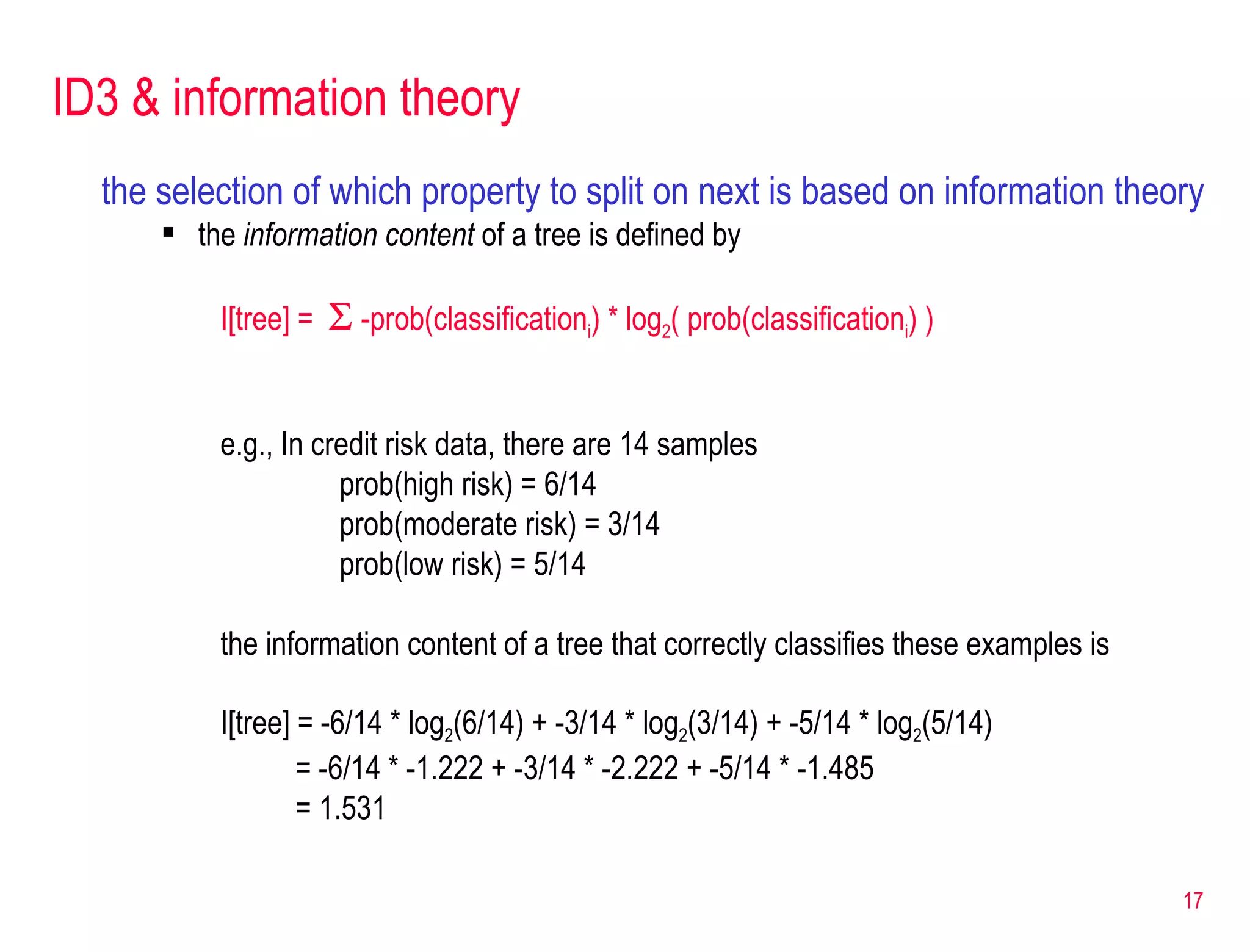 ID3 & information theory the selection of which property to split on next is based on information theory  the  information content  of a tree is defined by I[tree] =     -prob(classification i ) * log 2 ( prob(classification i ) ) e.g., In credit risk data, there are 14 samples prob(high risk) = 6/14 prob(moderate risk) = 3/14 prob(low risk) = 5/14 the information content of a tree that correctly classifies these examples is I[tree] = -6/14 * log 2 (6/14) + -3/14 * log 2 (3/14) + -5/14 * log 2 (5/14)    = -6/14 * -1.222 + -3/14 * -2.222 + -5/14 * -1.485   = 1.531 