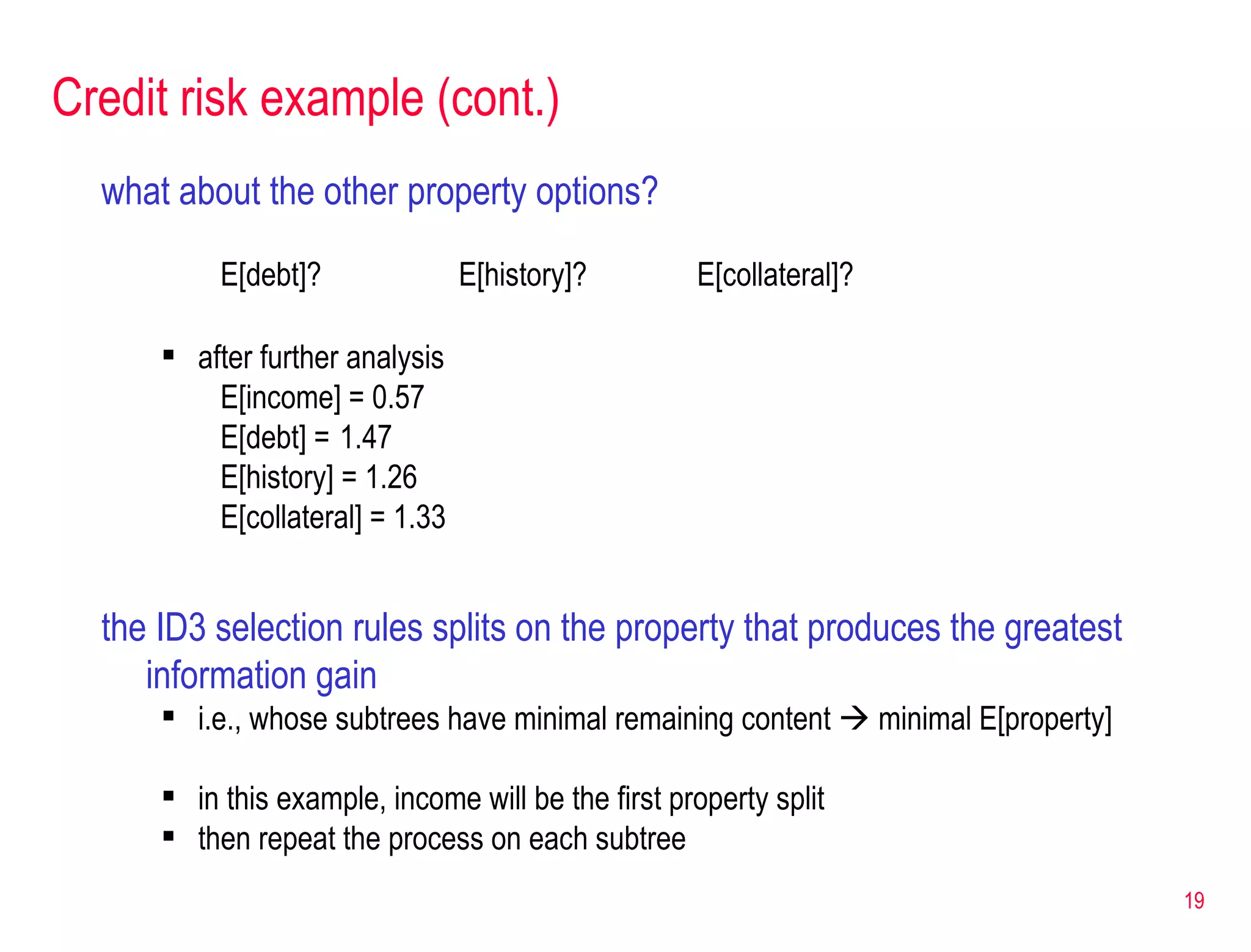 Credit risk example (cont.) what about the other property options? E[debt]? E[history]? E[collateral]? after further analysis E[income] = 0.57 E[debt] =  1.47 E[history] = 1.26 E[collateral] = 1.33 the ID3 selection rules splits on the property that produces the greatest information gain i.e., whose subtrees have minimal remaining content    minimal E[property] in this example, income will be the first property split then repeat the process on each subtree 