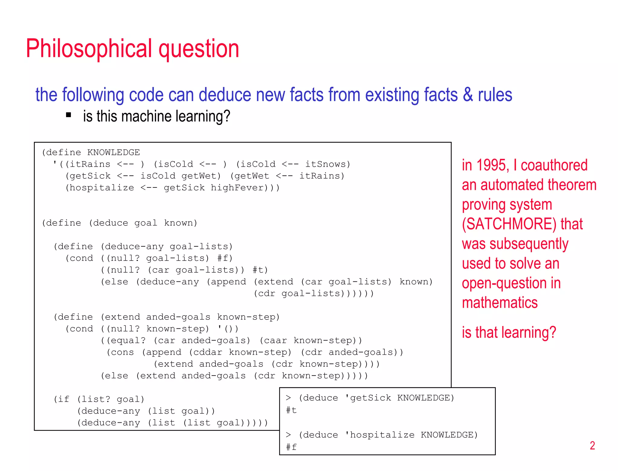 Philosophical question the following code can deduce new facts from existing facts & rules is this machine learning? (define KNOWLEDGE '((itRains <-- ) (isCold <-- ) (isCold <-- itSnows) (getSick <-- isCold getWet) (getWet <-- itRains) (hospitalize <-- getSick highFever))) (define (deduce goal known) (define (deduce-any goal-lists) (cond ((null? goal-lists) #f) ((null? (car goal-lists)) #t) (else (deduce-any (append (extend (car goal-lists) known)  (cdr goal-lists)))))) (define (extend anded-goals known-step) (cond ((null? known-step) '()) ((equal? (car anded-goals) (caar known-step)) (cons (append (cddar known-step) (cdr anded-goals)) (extend anded-goals (cdr known-step)))) (else (extend anded-goals (cdr known-step)))))  (if (list? goal) (deduce-any (list goal)) (deduce-any (list (list goal))))) > (deduce 'getSick KNOWLEDGE) #t > (deduce 'hospitalize KNOWLEDGE) #f in 1995, I coauthored an automated theorem proving system (SATCHMORE) that was subsequently used to solve an open-question in mathematics is that learning? 