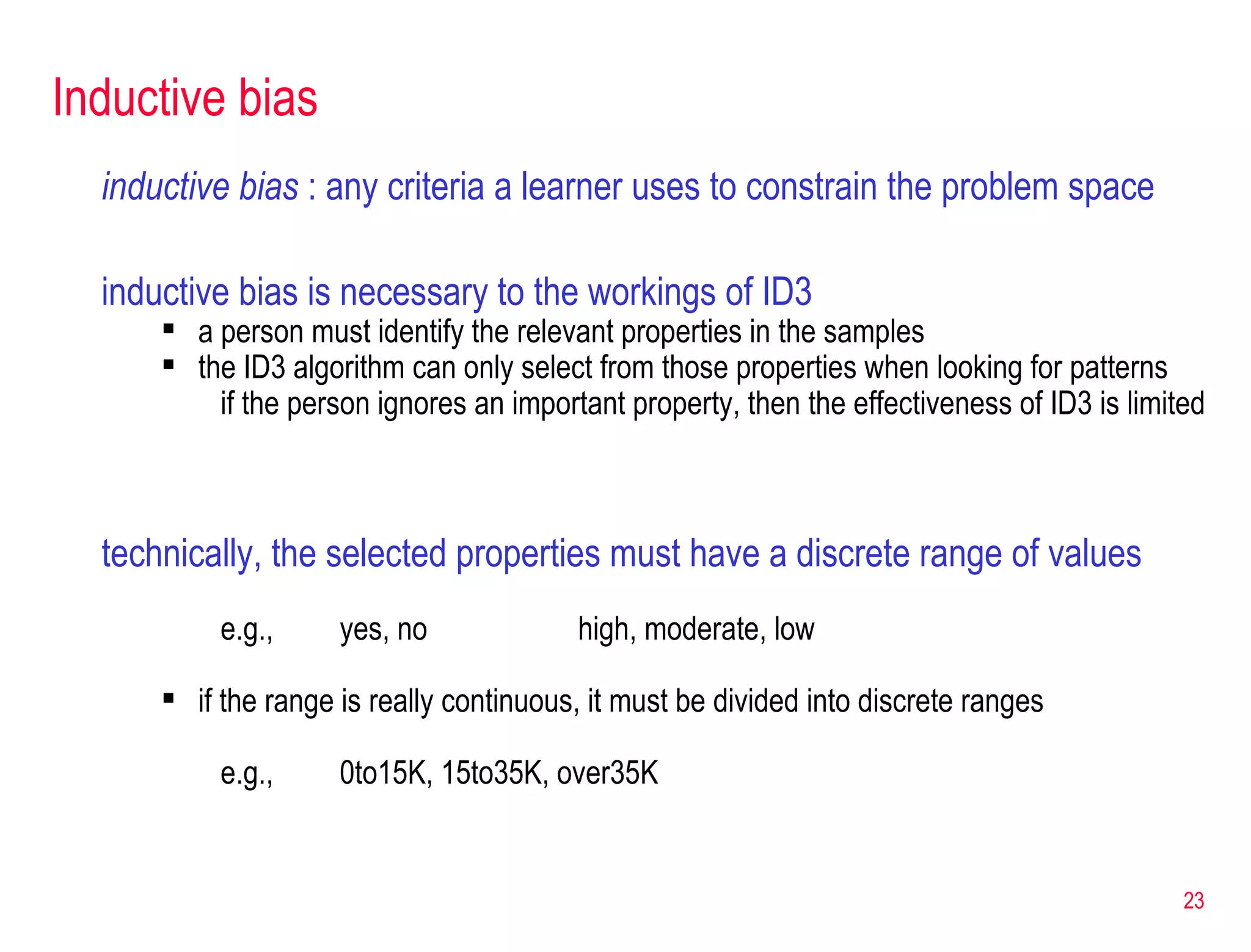 Inductive bias inductive bias  : any criteria a learner uses to constrain the problem space inductive bias is necessary to the workings of ID3 a person must identify the relevant properties in the samples the ID3 algorithm can only select from those properties when looking for patterns if the person ignores an important property, then the effectiveness of ID3 is limited technically, the selected properties must have a discrete range of values e.g.,  yes, no high, moderate, low if the range is really continuous, it must be divided into discrete ranges e.g.,  0to15K, 15to35K, over35K 