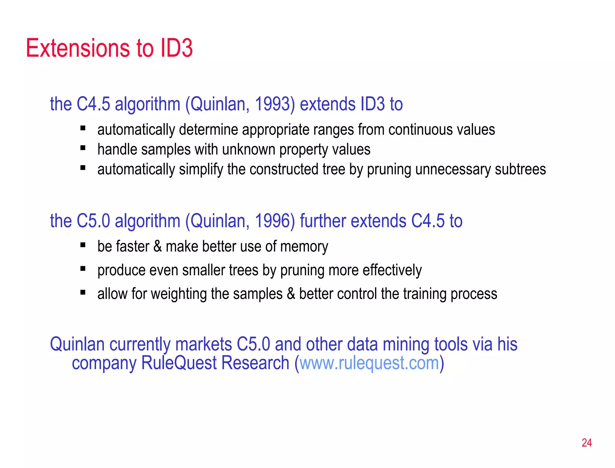 Extensions to ID3 the C4.5 algorithm (Quinlan, 1993) extends ID3 to  automatically determine appropriate ranges from continuous values handle samples with unknown property values automatically simplify the constructed tree by pruning unnecessary subtrees the C5.0 algorithm (Quinlan, 1996) further extends C4.5 to be faster & make better use of memory produce even smaller trees by pruning more effectively allow for weighting the samples & better control the training process Quinlan currently markets C5.0 and other data mining tools via his company RuleQuest Research ( www.rulequest.com ) 