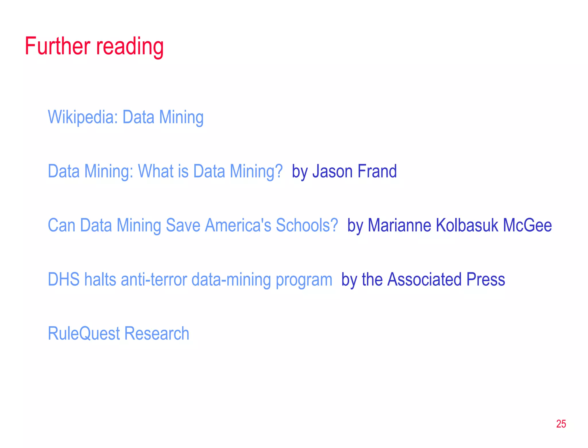 Further reading Wikipedia : Data Mining Data Mining: What is Data Mining?   by Jason Frand Can Data Mining Save America's Schools?   by Marianne Kolbasuk McGee DHS halts anti-terror data-mining program   by the Associated Press  RuleQuest  Research 
